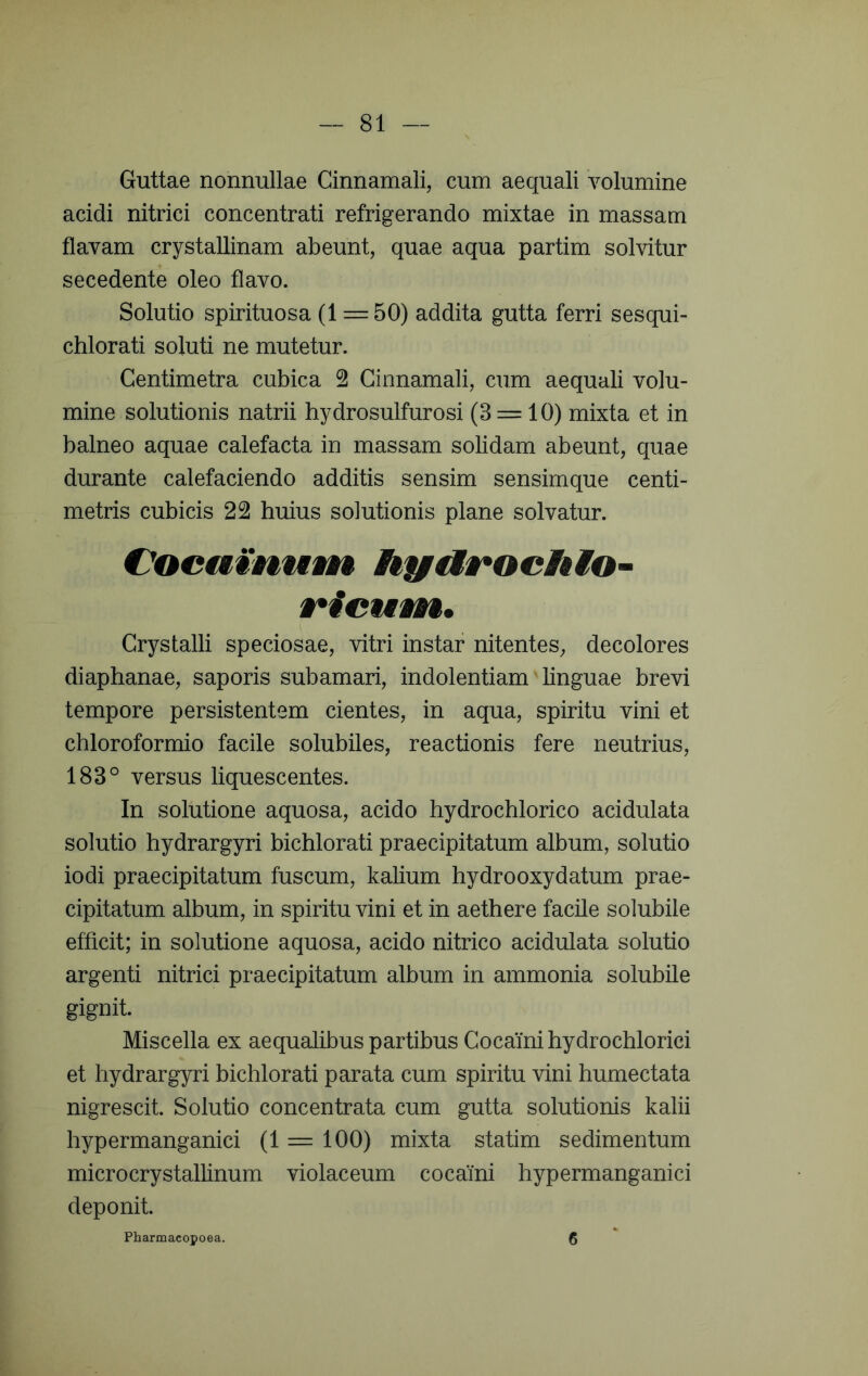 Guttae nonnullae Cinnamali, cum aequali volumine acidi nitrici concentrati refrigerando mixtae in massam flavam crystallinam abeunt, quae aqua partim solvitur secedente oleo flavo. Solutio spirituosa (1 = 50) addita gutta ferri sesqui- chlorati soluti ne mutetur. Centimetra cubica 2 Ginnamali, cum aequali volu- mine solutionis natrii hydrosulfurosi (3 = 10) mixta et in balneo aquae calefacta in massam solidam abeunt, quae durante calefaciendo additis sensim sensimque centi- metris cubicis 22 huius solutionis plane solvatur. €^oeaMnw9n hya§*ochio~ rieuwk* Crystalli speciosae, vitri instar nitentes, decolores diaphanae, saporis subamari, indolentiam linguae brevi tempore persistentem cientes, in aqua, spiritu vini et chloroformio facile solubiles, reactionis fere neutrius, 183° versus liquescentes. In solutione aquosa, acido hydrochlorico acidulata solutio hydrargyri bichlorati praecipitatum album, solutio iodi praecipitatum fuscum, kalium hydrooxydatum prae- cipitatum album, in spiritu vini et in aethere facile solubile efficit; in solutione aquosa, acido nitrico acidulata solutio argenti nitrici praecipitatum album in ammonia solubile gignit. Miscella ex aequalibus partibus Cocaini hydrochlorici et hydrargyri bichlorati parata cum spiritu vini humectata nigrescit. Solutio concentrata cum gutta solutionis kalii hypermanganici (1 = 100) mixta statim sedimentum microcrystallinum violaceum cocaini hypermanganici deponit. Pharmacopoea. 6