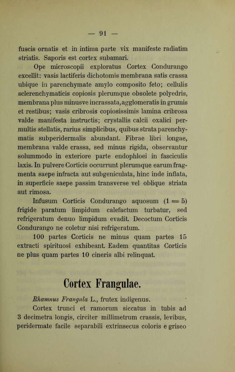 fuscis ornatis et in intima parte vix manifeste radiatim striatis. Saporis est cortex subamari. Ope microscopii exploratus Cortex Condurango excellit: vasis lactiferis dichotomis membrana satis crassa ubique in parenchymate amylo composito feto; cellulis sclerenchymaticis copiosis plerumque obsolete polyedris, membrana plus minusve incrassata^ agglomeratis in grumis et restibus; vasis cribrosis copiosissimis lamina cribrosa valde manifesta instructis; crystallis calcii oxalici per- multis stellatis, rarius simplicibus, quibus strata parenchy- matis subperidermalis abundant. Fibrae libri longae, membrana valde crassa, sed minus rigida, observantur solummodo in exteriore parte endophloei in fasciculis laxis. In pulvere Corticis occurrunt plerumque earum frag- menta saepe infracta aut subgeniculata, hinc inde inflata, in superficie saepe passim transverse vel oblique striata aut rimosa. Infusum Corticis Condurango aquosum (1 = 5) frigide paratum limpidum calefactum turbatur, sed refrigeratum denuo limpidum evadit. Decoctum Corticis Condurango ne coletur nisi refrigeratum. 100 partes Corticis ne minus quam partes 15 extracti spirituosi exhibeant. Eadem quantitas Corticis ne plus quam partes 10 cineris albi relinquat. Cortex Frangulae. Rhamnus Frangiila L., frutex indigenus. Cortex trunci et ramorum siccatus in tubis ad 3 decimetra longis, circiter millimetrum crassis, levibus, peridermate facile separabili extrinsecus coloris e griseo