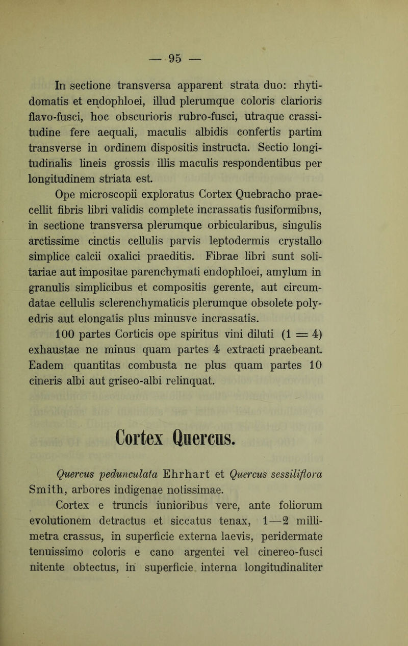 In sectione transversa apparent strata duo: rhyti- domatis et endophloei, illud plerumque coloris clarioris flavo-fusci, hoc obscurioris rubro-fusci, utraque crassi- tudine fere aequali, macubs albidis confertis partim transverse in ordinem dispositis instructa. Sectio longi- tudinalis bneis grossis illis maculis respondentibus per longitudinem striata est. Ope microscopii exploratus Cortex Quebracho prae- cellit fibris libri validis complete incrassatis fusiformibus, in sectione transversa plerumque orbicularibus, singulis arctissime cinctis cellulis parvis leptodermis crystallo simplice calcii oxalici praeditis. Fibrae libri sunt soli- tariae aut impositae parenchymati endophloei, amylum in granulis simplicibus et compositis gerente, aut circum- datae cellulis sclerenchymaticis plerumque obsolete poly- edris aut elongatis plus minusve incrassatis. 100 partes Corticis ope spiritus vini diluti (1 = 4) exhaustae ne minus quam partes 4 extracti praebeant. Eadem quantitas combusta ne plus quam partes 10 cineris albi aut griseo-albi relinquat. Cortex Quercus. Quercus pedunculata Ehrhart et Quercus sessilifiora Smith, arbores indigenae notissimae. Cortex e truncis iunioribus vere, ante foliorum evolutionem detractus et siccatus tenax, 1—2 milli- metra crassus, in superficie externa laevis, peridermate tenuissimo coloris e cano argentei vel cinereo-fusci nitente obtectus, iri superficie interna longitudinaliter