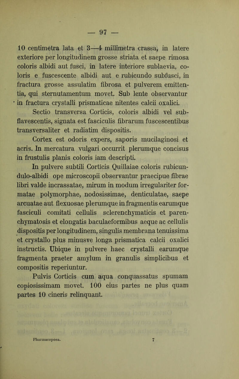 10 centimetra lata et 3—4 millimetra crassa, in latere exteriore per longitudinem grosse striata et saepe rimosa coloris albidi aut fusci, in latere interiore sublaevia, co- loris e fuscescente albidi aut e rubicundo subfusci, in fractura grosse assulatim fibrosa et pulverem emitten- tia, qui sternutamentum movet. Sub lente observantur • in fractura crystalli prismaticae nitentes calcii oxalici. Sectio transversa Corticis, coloris albidi vel sub- flavescentis, signata est fasciculis fibrarum fuscescentibus transversaliter et radiatim dispositis. Cortex est odoris expers, saporis mucilaginosi et acris. In mercatura vulgari occurrit plerumque concisus in frustulis planis coloris iam descripti. In pulvere subtili Corticis Quillaiae coloris rubicun- dulo-albidi ope microscopii observantur praecipue fibrae libri valde incrassatae, mirum in modum irregulariter for- matae polymorphae, nodosissimae, denticulatae, saepe arcuatae aut flexuosae plerumque in fragmentis earumque fasciculi comitati cellulis sclerenchymaticis et paren- chymatosis et elongatis baculaeformibus aeque ac cellulis dispositis per longitudinem, singulis membrana tenuissima et crystallo plus minusve longa prismatica calcii oxalici instructis. Ubique in pulvere haec crystalli earumque fragmenta praeter amylum in granulis simplicibus et compositis reperiuntur. Pulvis Corticis cum aqua conquassatus spumam copiosissimam movet. 100 eius partes ne plus quam partes 10 cineris relinquant. Pharmacopoea. 7