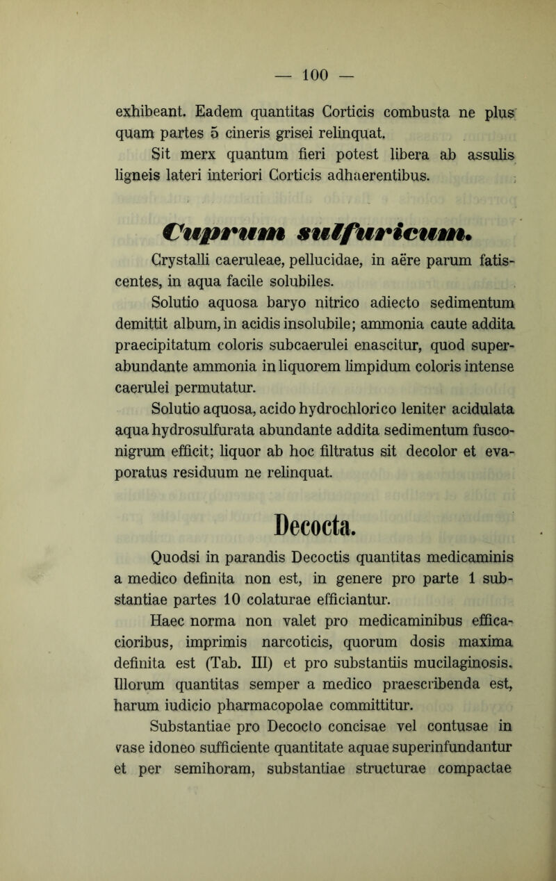 exhibeant. Eadem quantitas Corticis combusta ne plus quam partes 5 cineris grisei relinquat. Sit merx quantum fieri potest libera ab assulis ligneis lateri interiori Corticis adhaerentibus. : Cup»*utin suifuricuvn. Crystalli caeruleae, pellucidae, in aere parum fatis- centes, in aqua facile solubiles. Solutio aquosa baryo nitrico adiecto sedimentum demittit album, in acidis insolubile; ammonia caute addita praecipitatum coloris subcaerulei enascitur, quod super- abundante ammonia in liquorem limpidum coloris intense caerulei permutatur. Solutio aquosa, acido hydrochlorico leniter acidulata aquahydrosulfurata abundante addita sedimentum fusco- nigrum efficit; liquor ab hoc filtratus sit decolor et eva- poratus residuum ne relinquat. Decocta. Quodsi in parandis Decoctis quantitas medicaminis a medico definita non est, in genere pro parte 1 sub- stantiae partes 10 colaturae efficiantur. Haec norma non valet pro medicaminibus effica- cioribus, imprimis narcoticis, quorum dosis maxima definita est (Tab. III) et pro substantiis mucilaginosis. Illorum quantitas semper a medico praescribenda est, harum iudicio pharmacopolae committitur. Substantiae pro Decocto concisae vel contusae in s^ase idoneo sufficiente quantitate aquae superinfundantur et per semihoram, substantiae structurae compactae