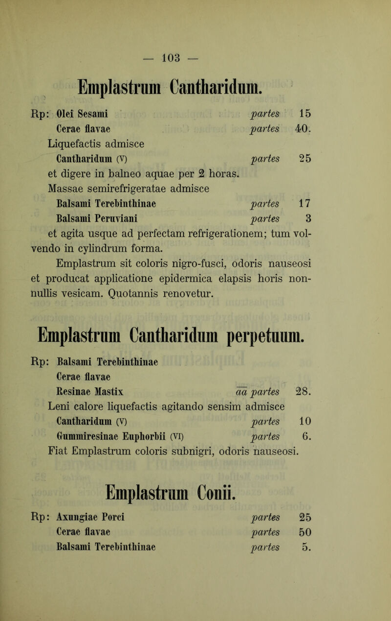 Emplastrum Cantharidum. Ptp: Olei Sesami ' ; partes 15 Cerae flavae partes 40. Liquefactis admisce Cantharidum (V) partes 25 et digere in balneo aquae per 2 horas. Massae semirefrigeratae admisce Balsami Terehinthinae partes 17 Balsami Peruviani partes 3 et agita usque ad perfectam refrigerationem; tum vol- vendo in cylindrum forma. Emplastrum sit coloris nigro-fusci, odoris nauseosi et producat applicatione epidermica elapsis horis non- nullis vesicam. Quotannis renovetur. Emplastrum Cantharidum perpetuum. Rp: Balsami Terebinthinae Cerae flavae Resinae Mastix m partes 28. Leni calore liquefactis agitando sensim admisce Cantharidum (V) partes 10 Grummiresinae Euphorhii (Vi) partes 6. Fiat Emplastrum coloris subnigri, odoris nauseosi. Emplastrum Conii. Rp: Axungiae Porci Cerae flavae Balsami Terehinthinae partes 25 partes 50 partes 5.