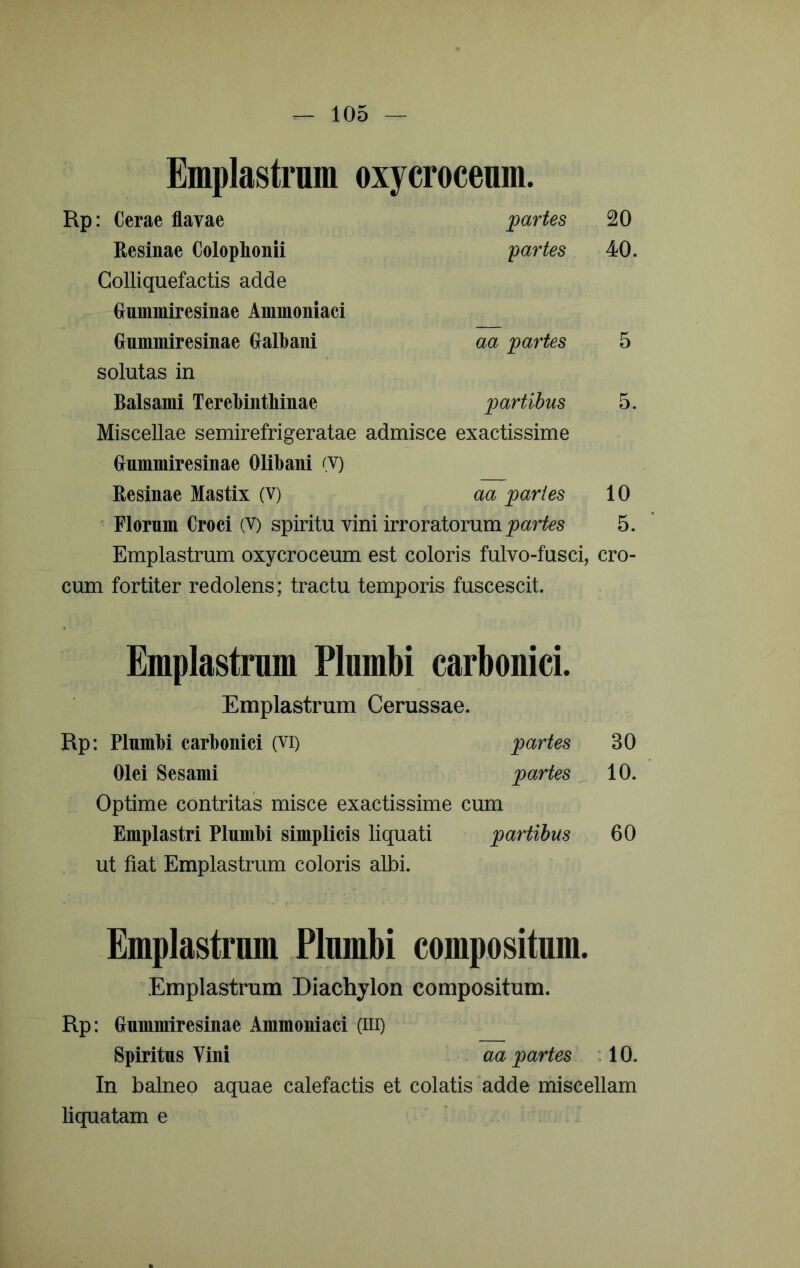 Emplastrum oxycroceum. Rp: Cerae flavae jpartes 20 Resinae Colophonii yartes 40. Colliquefactis adde Onmmiresinae Ammoniaci Gummiresinae Galbani aa yartes 5 solutas in Balsami Terebinthinae 'partibus 5. Miscellae semirefrigeratae admisce exactissime Gnmmiresinae Olibani (V) Resinae Mastix (V) aa paries 10 ' Florum Croci (V) spiritu vini irroratorum 5. Emplastrum oxycroceum est coloris fulvo-fusci, cro- cum fortiter redolens; tractu temporis fuscescit. Emplastrum Plumbi carbouici. Emplastrum Cerussae. Rp: Plumbi carbonici (Vi) partes 30 Olei Sesami partes ^ 10. Optime contritas misce exactissime cum Emplastri Plnmbi simplicis liquati partibus 60 ut fiat Emplastrum coloris albi. Emplastrum Plumbi compositum. Emplastrum Diachylon compositum. Rp: Gnmmiresinae Ammoniaci (iii) Spiritus Vini aa partes ; 10. In balneo aquae calefactis et colatis ”adde miscellam liquatam e