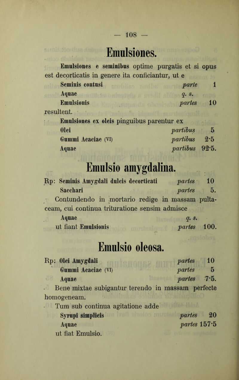 Emulsiones. Emulsiones e seminibus optime purgatis et si opus est decorticatis in genere ita conficiantur, ut e Seminis contusi parte 1 Aquae q. s. ■. Emulsionis partes 10 resultent. ' ■ Emulsiones ex oleis pinguibus parentur ex Olei partibus 5 (junimi Acaciae (vi) partibus 2*5 Aquae partibus 92*5. Emulsio amygdalina. Rp: Seminis Amygdali dulcis decorticati partes ^ 10 Sacchari partes 5. ' Contundendo in .mortario redige in massam pulta- ceam, cui continua trituratione sensim admisce Aquae q, s, ut fiant Emulsionis partes 100. Emulsio oleosa. Rp: Olei Amygdali partes 10 Gummi Acaciae (vi) partes 5 Aquae partes '7*5. Bene mixtae subigantur terendo in massam perfecte homogeneam. Tum sub continua agitatione adde Syriipi simplicis partes 20 Aquae partes 157*5 ut fiat Emulsio.