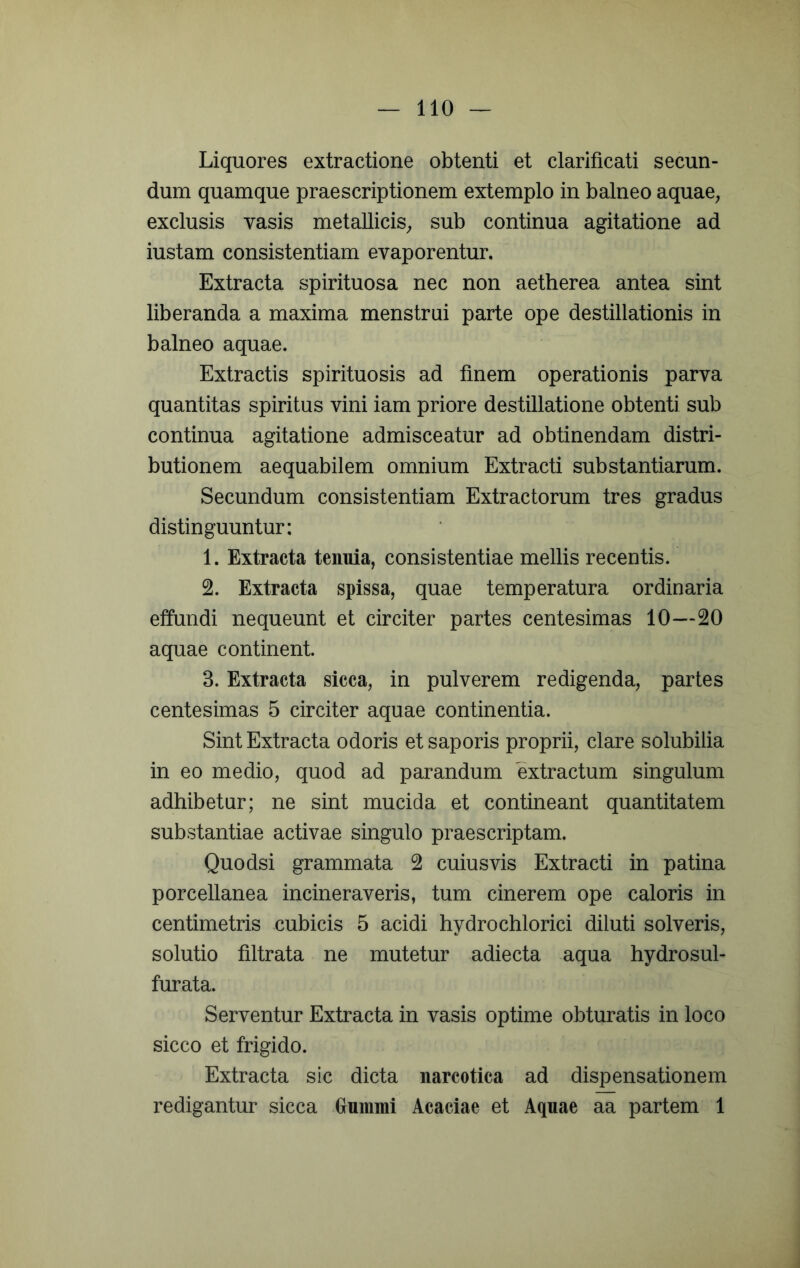 Liquores extractione obtenti et clarificati secun- dum quamque praescriptionem extemplo in balneo aquae, exclusis vasis metallicis, sub continua agitatione ad iustam consistendam evaporentur. Extracta spirituosa nec non aetherea antea sint liberanda a maxima menstrui parte ope destillationis in balneo aquae. Extractis spirituosis ad finem operationis parva quantitas spiritus vini iam priore destillatione obtenti sub continua agitatione admisceatur ad obtinendam distri- butionem aequabilem omnium Extracti substantiarum. Secundum consistendam Extractorum tres gradus distinguuntur: 1. Extracta tenuia, consistendae mellis recentis. 2. Extracta spissa, quae temperatura ordinaria effundi nequeunt et circiter partes centesimas 10—20 aquae continent. 3. Extracta sicca, in pulverem redigenda, partes centesimas 5 circiter aquae continentia. Sint Extracta odoris et saporis proprii, clare solubilia in eo medio, quod ad parandum extractum singulum adhibetur; ne sint mucida et contineant quantitatem substantiae activae singulo praescriptam. Quodsi grammata 2 cuiusvis Extracti in patina porcellanea incineraveris, tum cinerem ope caloris in centimetris cubicis 5 acidi hydrochlorici diluti solveris, solutio filtrata ne mutetur adiecta aqua hydrosul- furata. Serventur Extracta in vasis optime obturatis in loco sicco et frigido. Extracta sic dicta narcotica ad dispensationem redigantur sicca Grummi Acaciae et Aquae aa partem 1