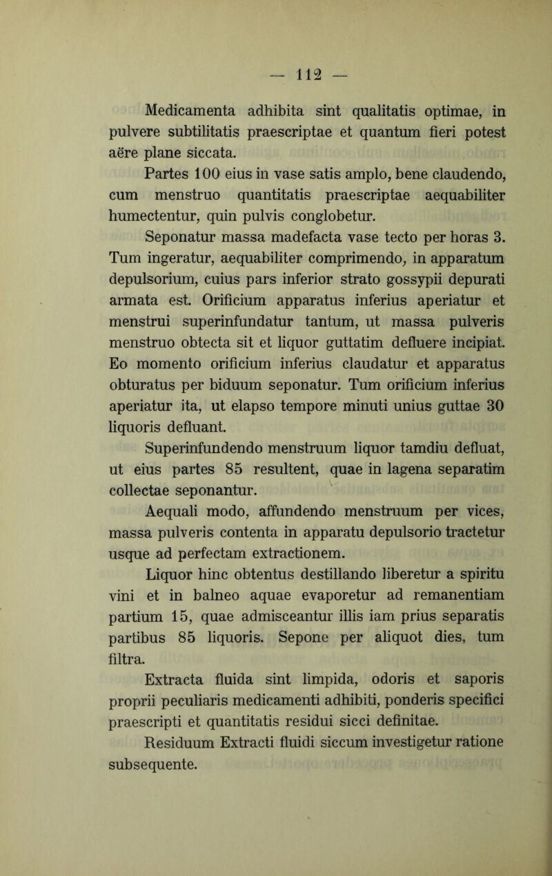 Medicamenta adhibita sint qualitatis optimae, in pulvere subtilitatis praescriptae et quantum fieri potest aere plane siccata. Partes 100 eius in vase satis amplo, bene claudendo, cum menstruo quantitatis praescriptae aequabiliter humectentur, quin pulvis conglobetur. Seponatur massa madefacta vase tecto per horas 3. Tum ingeratur, aequabiliter comprimendo, in apparatum depulsorium, cuius pars inferior strato gossypii depurati armata est. Orificium apparatus inferius aperiatur et menstrui superinfundatur tantum, ut massa pulveris menstruo obtecta sit et liquor guttatim defluere incipiat. Eo momento orificium inferius claudatur et apparatus obturatus per biduum seponatur. Tum orificium inferius aperiatur ita, ut elapso tempore minuti unius guttae 30 liquoris defluant. Superinfundendo menstruum liquor tamdiu defluat, ut eius partes 85 resultent, quae in lagena separatim collectae seponantur. Aequali modo, affundendo menstruum per vices, massa pulveris contenta in apparatu depulsorio tractetur usque ad perfectam extractionem. Liquor hinc obtentus destillando liberetur a spiritu vini et in balneo aquae evaporetur ad remanentiam partium 15, quae admisceantur illis iam prius separatis partibus 85 liquoris. Sepone per aliquot dies, tum filtra. Extracta fluida sint limpida, odoris et saporis proprii peculiaris medicamenti adhibiti, ponderis specifici praescripti et quantitatis residui sicci definitae. Residuum Extracti fluidi siccum investigetur ratione subsequente.