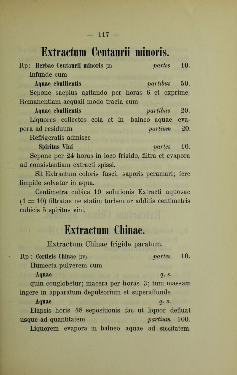 Extractum Centaurii minoris. Rp: Herbae Centaurii minoris (ii) Infunde cum partes 10. Aquae ebullientis partibus 50. Sepone saepius agitando per horas 6 et exprime. Remanentiam aequali modo tracta cum Aquae ebullientis jpartihus 20. Liquores collectos cola et in balneo aquae eva- pora ad residuum 'partium 20. Refrigeratis admisce Spiritus Vini partes 10. Sepone per 24* horas in loco frigido, filtra et evapora ad consistentiam extracti spissi. Sit Extractum coloris fusci, saporis peramari; fere limpide solvatur in aqua. Gentimetra cubica 10 solutionis Extracti aquosae (1 = 10) filtratae ne statim turbentur additis centimetris cubicis 5 spiritus vini. Extractum Chinae. Extractum Chinae frigide paratum. Rp: Corticis Chinae (IV) partes 10. Humecta pulverem cum Aquae q, s. quin conglobetur; macera per horas 3; tum massam ingere in apparatum depulsorium et super affunde Aquae q. s. Elapsis horis 48 sepositionis fac ut liquor defluat usque ad quantitatem partium 100. Liquorem evapora in balneo aquae ad siccitatem.