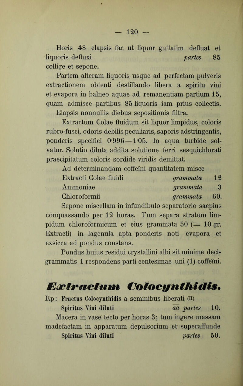 Horis 48 elapsis fac ut liquor guttatim defluat et liquoris defluxi jpartes 85 collige et sepone. Partem alteram liquoris usque ad perfectam pulveris extractionem obtenti destillando libera a spiritu vini et evapora in balneo aquae ad remanentiam partium 15, quam admisce partibus 85 liquoris iam prius collectis. Elapsis nonnullis diebus sepositionis filtra. Extractum Golae fluidum sit liquor limpidus, coloris rubro-fusci, odoris debilis peculiaris, saporis adstringentis, ponderis specifici 0*996 —1*05. In aqua turbide sol- vatur. Solutio diluta addita solutione ferri sesquichlorati praecipitatum coloris sordide viridis demittat. Ad determinandam coffeini quantitatem misce Extracti Golae fluidi grammata 12 Ammoniae grammata 3 Ghloroformii grammata 60. Sepone miscellam in infundibulo separatorio saepius conquassando per 12 horas. Tum separa stratum lim- pidum chloroformicum et eius grammata 50 {= 10 gr. Extracti) in lagenula apta ponderis noti evapora et exsicca ad pondus constans. Pondus huius residui crystallini albi sit minime deci- grammatis 1 respondens parti centesimae uni (1) coffeini. Eopifegciunt €7oiocynihiais, Rp: Fructus Colocynthidis a seminibus liberati (ii) Spiritus Vini diluti aa partes 10. Macera in vase tecto per horas 3; tum ingere massam madefactam in apparatum depulsorium et superaffunde Spiritus Vini diluti partes 50.