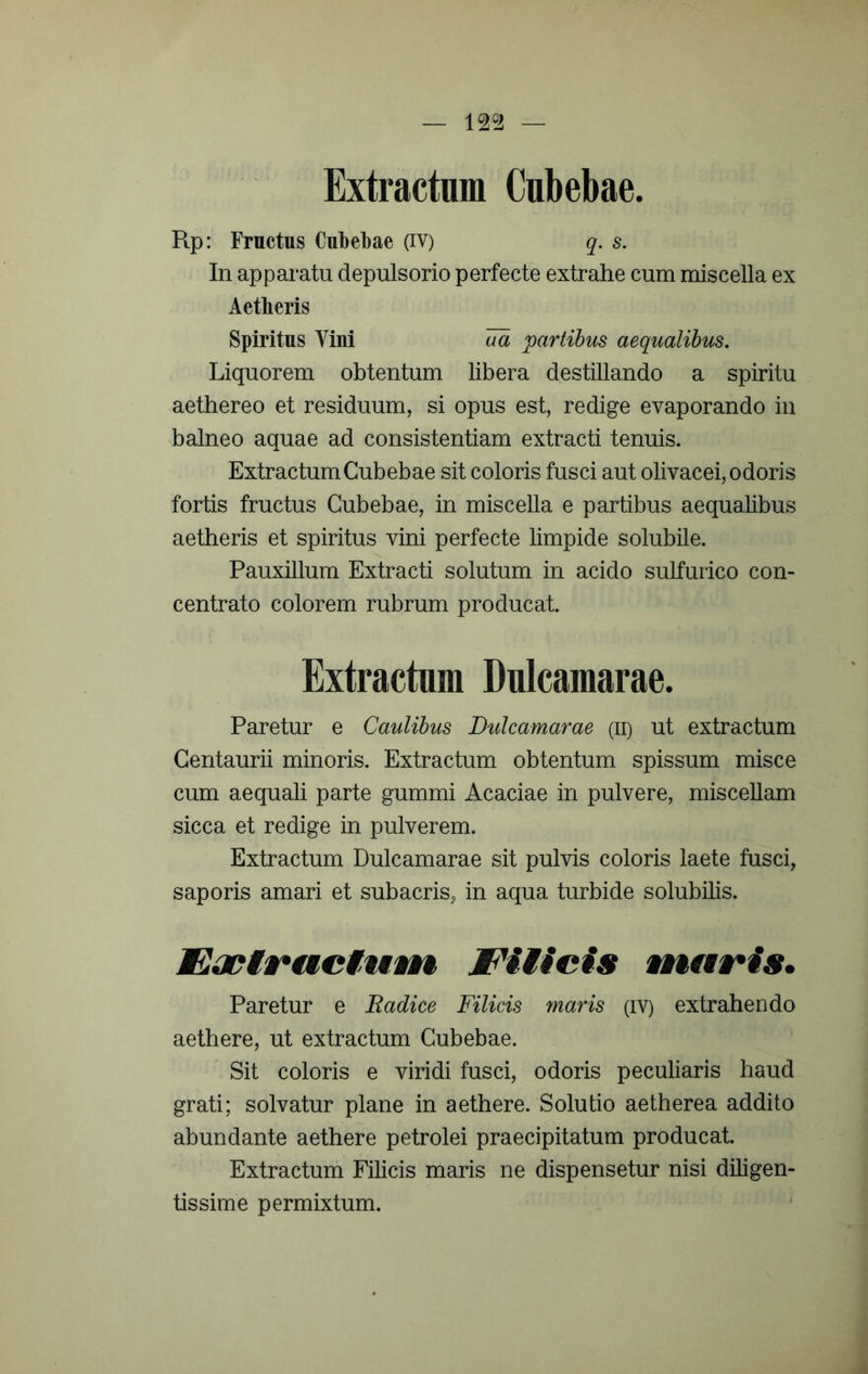 — 12^2 — Extractnm Cubebae. Rp: Fructus Cubebae (iv) q. s. In apparatu depulsorio perfecte extrahe cum miscella ex Aetheris Spiritus Vini aa partibus aequalibus. Liquorem obtentum libera destillando a spiritu aethereo et residuum, si opus est, redige evaporando in balneo aquae ad consistentiam extracti tenuis. Extractum Cubebae sit coloris fusci aut olivacei, odoris fortis fructus Cubebae, in miscella e partibus aequalibus aetheris et spiritus vini perfecte limpide solubile. Pauxillum Extracti solutum in acido sulfurico con- centrato colorem rubrum producat. Extractum Dulcamarae. Paretur e Caulibus Dulcamarae (ii) ut extractum Centaurii minoris. Extractum obtentum spissum misce cum aequali parte gummi Acaciae in pulvere, miscellam sicca et redige in pulverem. Extractum Dulcamarae sit pulvis coloris laete fusci, saporis amari et subacris, in aqua turbide solubilis. Eayi§*uciuvn JFiticis wnaris. Paretur e Radice Filicis maris (iv) extrahendo aethere, ut extractum Cubebae. Sit coloris e viridi fusci, odoris peculiaris haud grati; solvatur plane in aethere. Solutio aetherea addito abundante aethere petrolei praecipitatum producat. Extractum Filicis maris ne dispensetur nisi diligen- tissime permixtum.