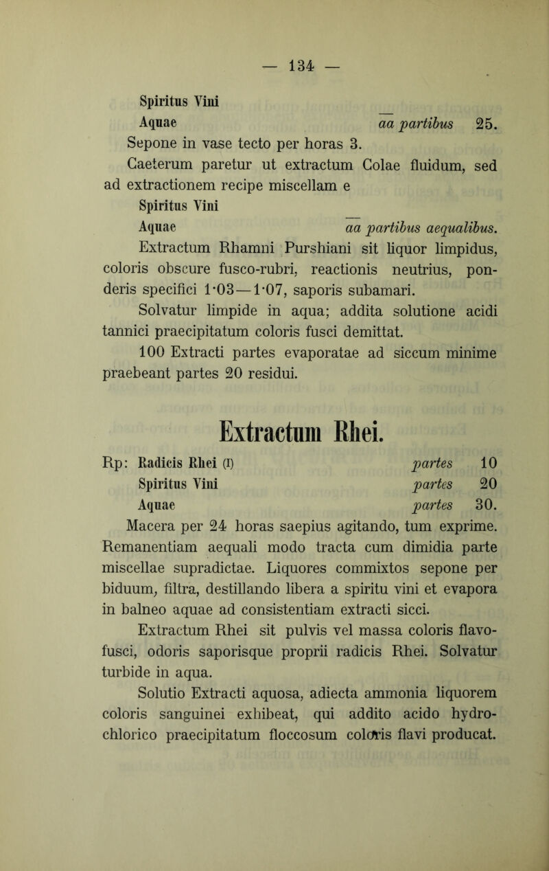 Spiritus Vini Aquae aa partibus 25. Sepone in vase tecto per horas 3. Gaeterum paretur ut extractum Golae fluidum, sed ad extractionem recipe miscellam e Spiritus Vini Aquae aa partibus aequalibus. Extractum Rhamni Purshiani sit liquor limpidus, coloris obscure fusco-rubri, reactionis neutrius, pon- deris specifici 1*03—1*07, saporis subamari. Solvatur limpide in aqua; addita solutione acidi tannici praecipitatum coloris fusci demittat. 100 Extracti partes evaporatae ad siccum minime praebeant partes 20 residui. Extractum Rliei. Rp: Radicis Rliei (i) partes 10 Spiritus Vini partes 20 Aquae partes 30. Macera per 24 horas saepius agitando, tum exprime. Remanentiam aequali modo tracta cum dimidia parte miscellae supradictae. Liquores commixtos sepone per biduum, filtra, destillando libera a spiritu vini et evapora in balneo aquae ad consistentiam extracti sicci. Extractum Rhei sit pulvis vel massa coloris flavo- fusci, odoris saporisque proprii radicis Rhei. Solvatur turbide in aqua. Solutio Extracti aquosa, adiecta ammonia liquorem coloris sanguinei exhibeat, qui addito acido hydro- chlorico praecipitatum floccosum colchris flavi producat.