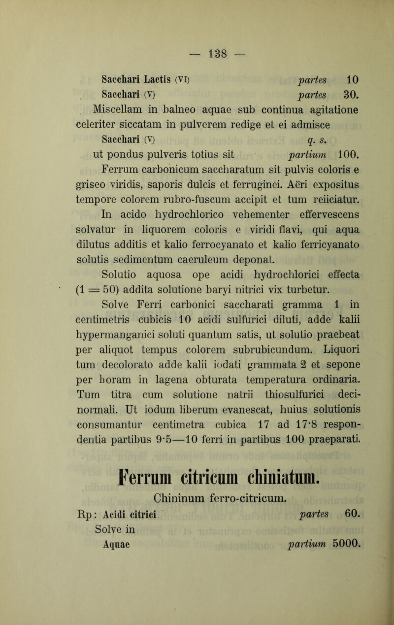 Sacchari Lactis (vi) Sacchari (V) partes 10 partes 30. Miscellam in balneo aquae sub continua agitatione celeriter siccatam in pulverem redige et ei admisce Sacchari (V) ut pondus pulveris totius sit q, s. partium 100. Ferrum carbonicum saccharatum sit pulvis coloris e griseo viridis, saporis dulcis et ferruginei. Aeri expositus tempore colorem rubro-fuscum accipit et tum reiiciatur. In acido hydrochlorico vehementer effervescens solvatur in liquorem coloris e viridi flavi, qui aqua dilutus additis et kalio ferrocyanato et kalio ferricyanato solutis sedimentum caeruleum deponat Solutio aquosa ope acidi hydrochlorici effecta (1 50) addita solutione baryi nitrici vix turbetur. Solve Ferri carbonici saccharati gramma 1 in centimetris cubicis 10 acidi sulfurici diluti, adde kalii hypermanganici soluti quantum satis, ut solutio praebeat per aliquot tempus colorem subrubicundum. Liquori tum decolorato adde kalii iodati grammata 2 et sepone per horam in lagena obturata temperatura ordinaria. Tum titra cum solutione natrii thiosulfurici deci- normali. Ut iodum liberum evanescat, huius solutionis consumantur centimetra cubica 17 ad 17*8 respon- dentia partibus 9*5—10 ferri in partibus 100 praeparati. Ferrum citricum chiniatum. Chininum ferro-citricum. Rp: Acidi citrici Solve in Aquae partes 60. partium 5000.