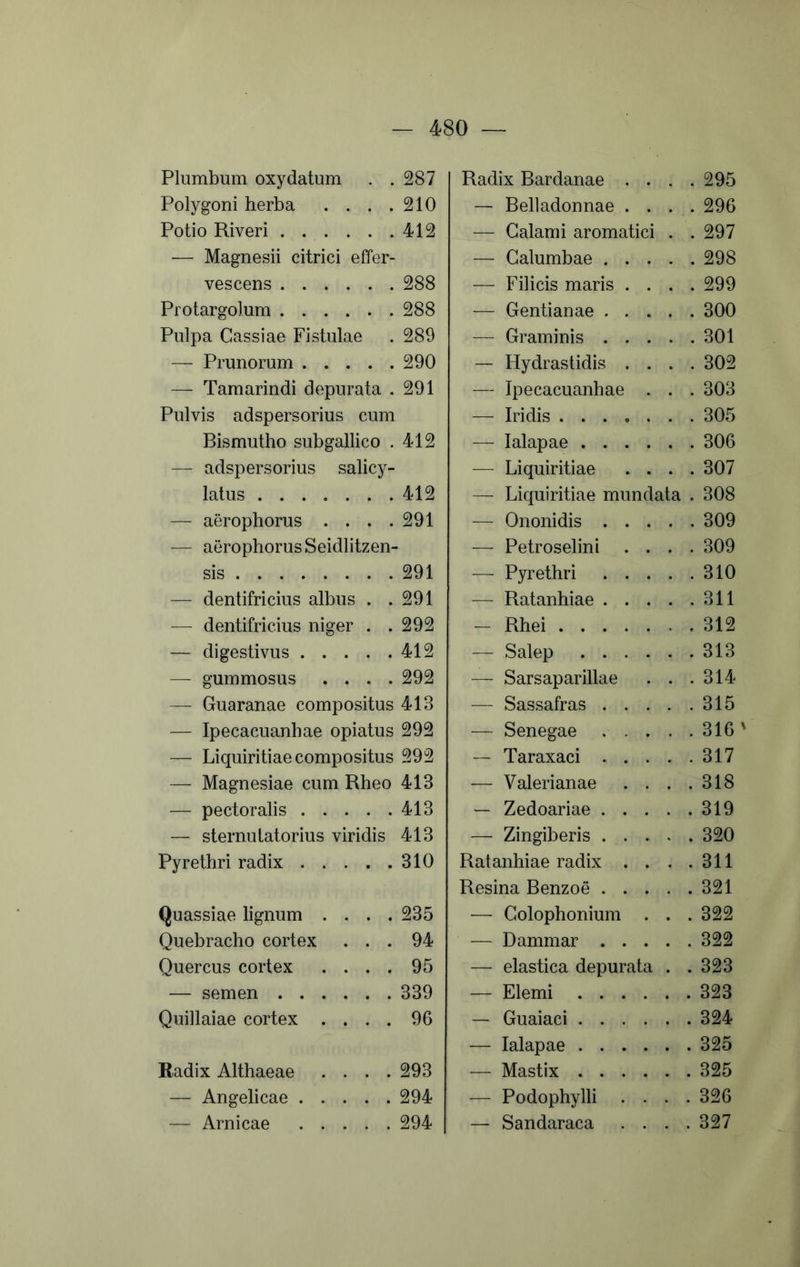 Plumbum oxydatum . . Polygoni herba .... Potio Riveri •— Magnesii citrici effer- vescens Protargolum Pulpa Cassiae Fistulae — Prunorum — Tamarindi depurata . Pulvis adspersorius cum Bismutho subgallico . — adspersorius salicy- latus — aerophorus . . . . — aerophorus Seidlitzen- sis — dentifricius albus . . — dentifricius niger . . — digestivus — gummosus .... — Guaranae compositus — Ipecacuanhae opiatus — Liquiritiae compositus — Magnesiae cum Rheo — pectoralis — sternutatorius viridis Pyrethri radix Quassiae lignum .... Quebracho cortex . . . Quercus cortex .... — semen Quillaiae cortex .... Radix Althaeae .... — Angelicae — Amicae Radix Bardanae .... 295 — Belladonnae .... 296 — Calami aromatici . . 297 — Calumbae 298 — Filicis maris .... 299 — Gentianae 300 — Graminis 301 — Hydrastidis .... 302 — Ipecacuanhae . . . 303 — Iridis 305 — lalapae 306 — Liquiritiae .... 307 — Liquiritiae mundata . 308 — Ononidis 309 — Petroselini .... 309 — Pyrethri 310 — Ratanhiae 311 — Rhei .312 — Salep 313 — Sarsaparillae . . .314 — Sassafras 315 — Senegae 316 ' — Taraxaci 317 — Valerianae . . . .318 — Zedoariae 319 — Zingiberis 320 Ratanhiae radix . . . .311 Resina Benzoe 321 — Colophonium . . . 322 — Dammar 322 — elastica depurata . .323 — Elemi 323 — Guaiaci 324 — lalapae 325 — Mastix 325 — Podophylli .... 326 I — Sandaraca .... 327 287 210 412 288 288 289 290 291 412 412 291 291 291 292 412 292 413 292 292 413 413 413 310 235 94 95 339 96 293 294 294
