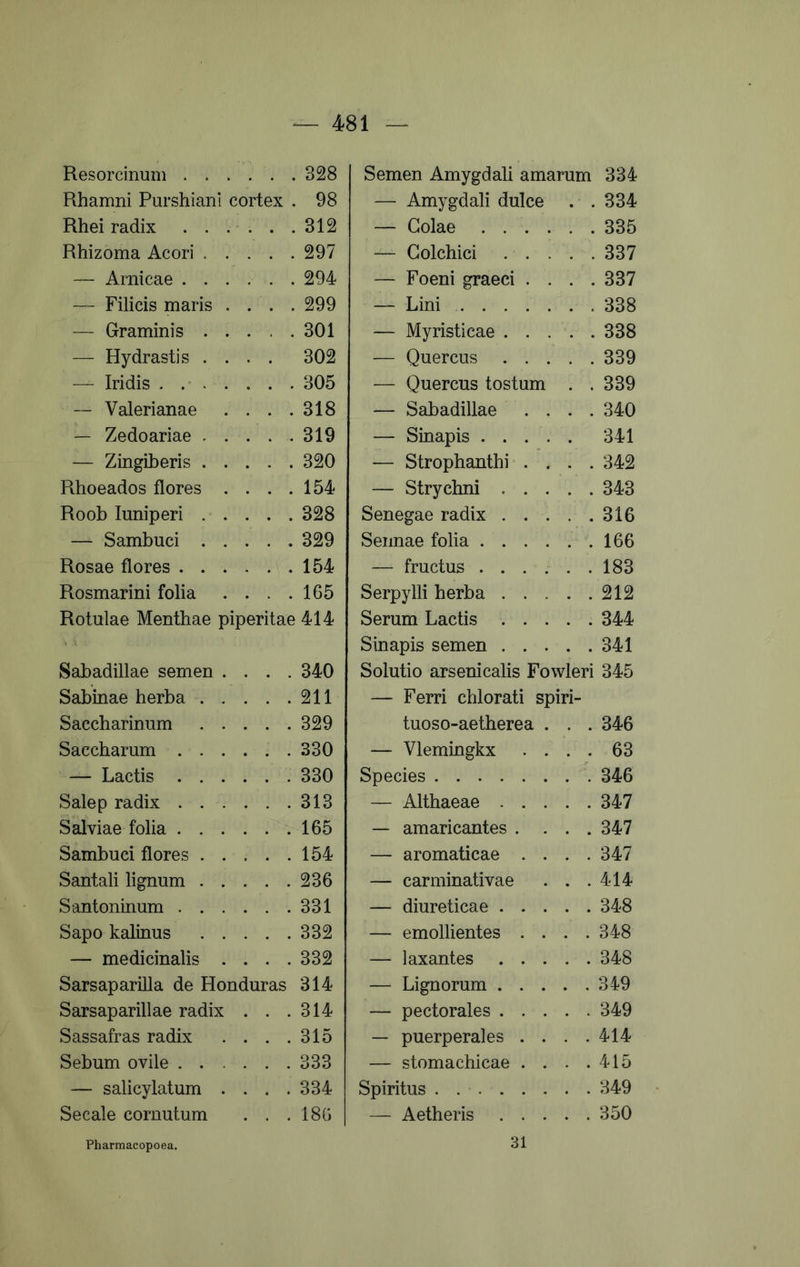 Resorcinum Rhamni Purshiani cortex . Rhei radix ...... Rhizoma Acori — Amicae ...... — Filicis maris . . . . — Graminis — Hydrastis .... — Iridis . . . . . . . ~ Valerianae . . . . — Zedoariae . . . . . — Zingiberis Rhoeados flores .... Roob luniperi — Sambuci Rosae flores Rosmarini folia .... Rotulae Menthae piperitae Sabadillae semen .... Sabinae herba ..... Saccharinum Saccbarum ...... — Lactis Salep radix Salviae folia Sambuci flores Santali lignum Santoninum Sapo kalinus — medicinalis .... Sarsaparilla de Honduras Sarsaparillae radix . . . Sassafras radix .... Sebum ovile — salicylatum .... Secale cornutum . . . Semen Amygdali amarum 334 — Amygdali dulce . .334 — Golae 335 — Colchici ..... 337 — Foeni graeci . . . .337 — Lini 338 — Myristicae 338 — Quercus 339 — Quercus tostum . .339 — Sabadillae .... 340 — Sinapis 341 — Strophanthi .... 342 — Strychni ..... 343 Senegae radix 316 Sennae folia 166 — fructus ...... 183 Serpylli herba 212 Serum Lactis 344 Sinapis semen 341 Solutio arsenicalis Fowleri 345 — Ferri chlorati spiri- tuoso-aetherea . . . 346 — Vlemingkx .... 63 Species 346 — Althaeae 347 — amaricantes .... 347 — aromaticae .... 347 — carminativae . . .414 — diureticae 348 — emollientes .... 348 — laxantes 348 — Lignorum 349 — pectorales 349 — puerperales . . . .414 — stomachicae . . . .415 Spiritus 349 — Aetheris 350 328 98 312 297 294 299 301 302 305 318 319 320 154 328 329 154 165 414 340 211 329 330 330 313 165 154 236 331 332 332 314 314 315 333 334 186 31
