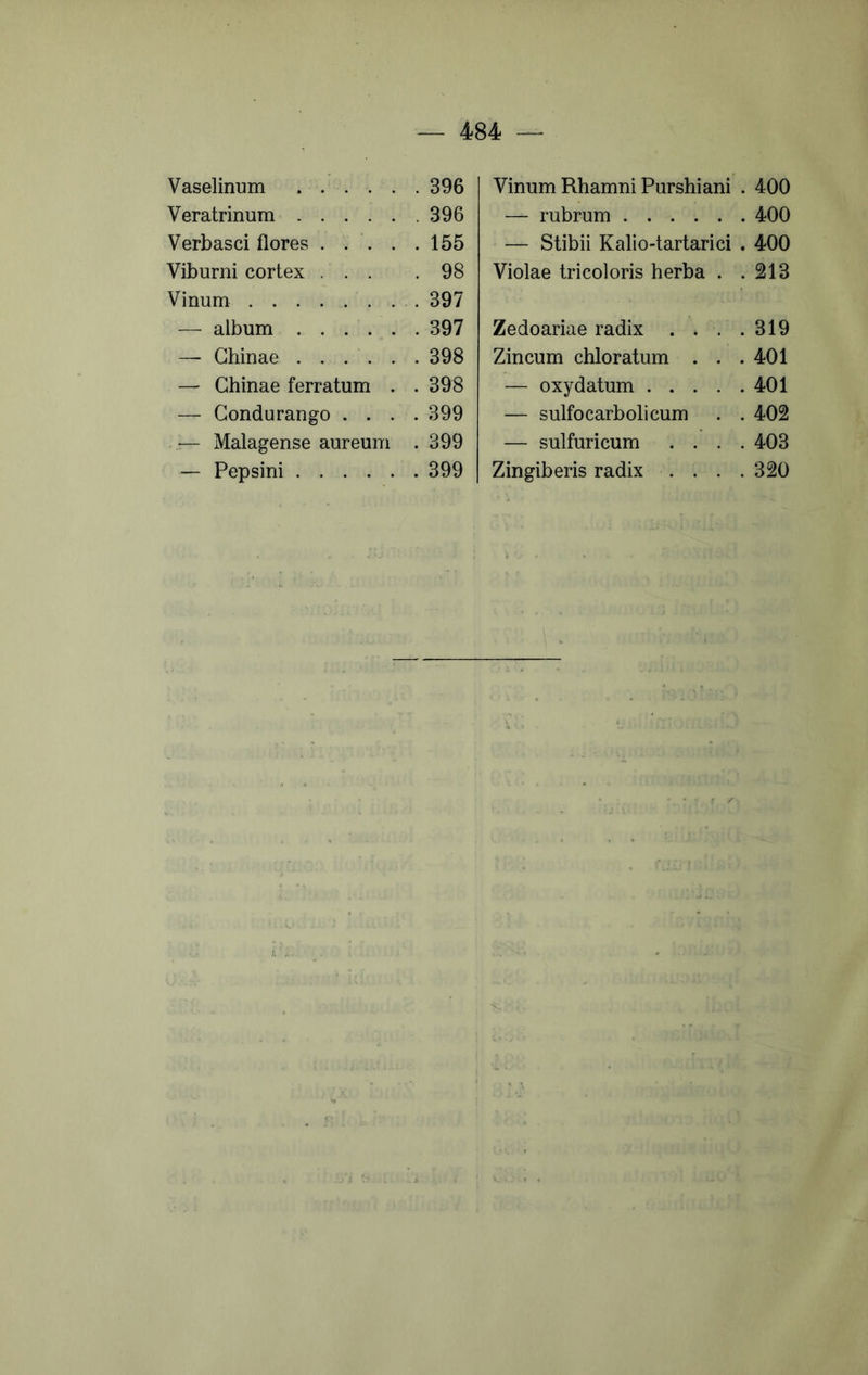 Vaselinum Veratrinum Verbasci flores . . . . . Viburni cortex ... Vinum . . — album . . . . , . . — Ghinae — Ghinae ferratum . . — Gondurango . . . . Malagense aureum . — Pepsini Vinum Rhamni Purshiani . 400 — rubrum 400 — Stibii Kalio-tartarici . 400 Violae tricoloris herba . .213 Zedoariae radix . . . .319 Zincum chloratum . . .401 — oxydatum 401 — sulfocarbolicum . . 402 — sulfuricum .... 403 Zingiberis radix . . . .320 396 396 155 98 397 397 398 398 399 399 399