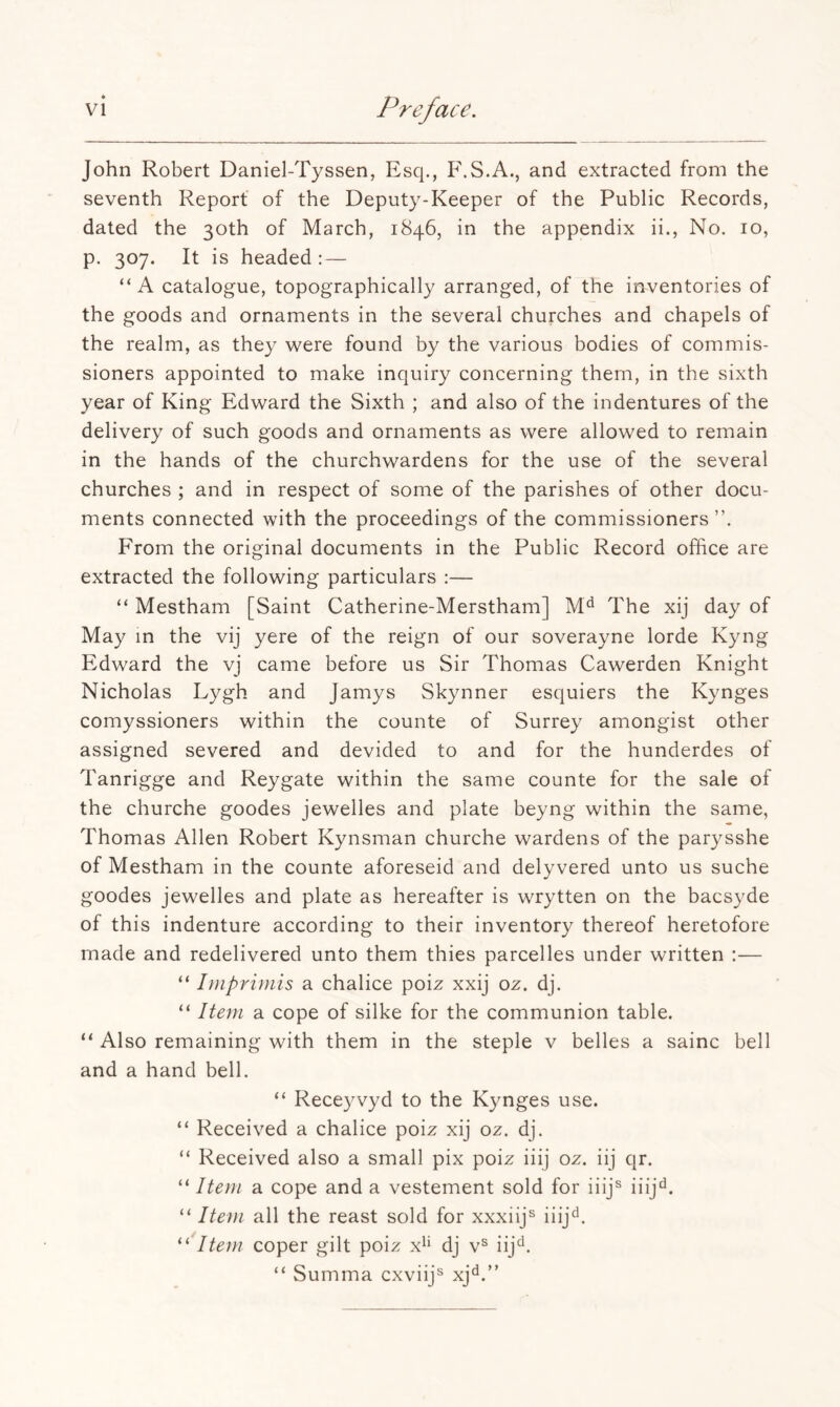 John Robert Daniel-Tyssen, Esq., F.S.A., and extracted from the seventh Report of the Deputy-Keeper of the Public Records, dated the 30th of March, 1846, in the appendix ii.. No. 10, p. 307. It is headed: — “A catalogue, topographically arranged, of the inventories of the goods and ornaments in the several churches and chapels of the realm, as they were found by the various bodies of commis- sioners appointed to make inquiry concerning them, in the sixth year of King Edward the Sixth ; and also of the indentures of the delivery of such goods and ornaments as were allowed to remain in the hands of the churchwardens for the use of the several churches ; and in respect of some of the parishes of other docu- ments connected with the proceedings of the commissioners”. From the original documents in the Public Record office are extracted the following particulars :— “ Mestham [Saint Catherine-Merstham] The xij day of May in the vij yere of the reign of our soverayne lorde Kyng Edward the vj came before us Sir Thomas Cawerden Knight Nicholas Lygh and Jamys Skynner esquiers the Kynges comyssioners within the counte of Surrey amongist other assigned severed and devided to and for the hunderdes of Tanrigge and Reygate within the same counte for the sale of the churche goodes jewelles and plate beyng within the same, Thomas Allen Robert Kynsman churche wardens of the parysshe of Mestham in the counte aforeseid and delyvered unto us suche goodes jewelles and plate as hereafter is wrytten on the bacsyde of this indenture according to their inventory thereof heretofore made and redelivered unto them thies parcelles under written :— “ Imprimis a chalice poiz xxij oz. dj. “ Itejn a cope of silke for the communion table. “ Also remaining with them in the steple v belles a sainc bell and a hand bell. “ Receyvyd to the Kynges use. “ Received a chalice poiz xij oz. dj. “ Received also a small pix poiz iiij oz. iij qr. “ Item a cope and a vestement sold for iiij^ iiij^. “ Item all the reast sold for xxxiij^ iiij^^. I tern coper gilt poiz x^i dj v^ iij'^. “ Summa cxviij^