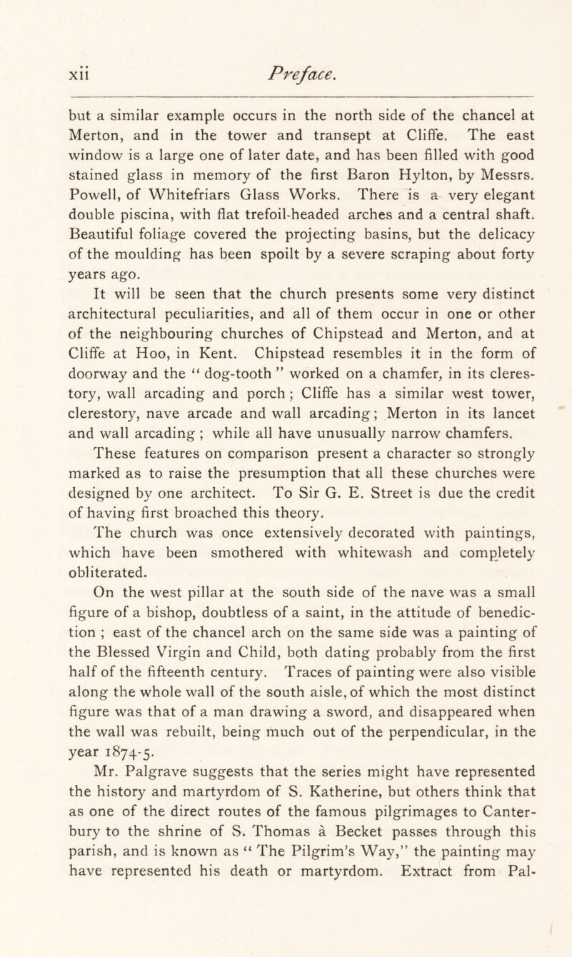 • • but a similar example occurs in the north side of the chancel at Merton, and in the tower and transept at Cliffe. The east window is a large one of later date, and has been filled with good stained glass in memory of the first Baron Hylton, by Messrs. Powell, of Whitefriars Glass Works. There is a very elegant double piscina, with flat trefoil-headed arches and a central shaft. Beautiful foliage covered the projecting basins, but the delicacy of the moulding has been spoilt by a severe scraping about forty years ago. It will be seen that the church presents some very distinct architectural peculiarities, and all of them occur in one or other of the neighbouring churches of Chipstead and Merton, and at Cliffe at Hoo, in Kent. Chipstead resembles it in the form of doorway and the dog-tooth ” worked on a chamfer, in its cleres- tory, wall arcading and porch; Cliffe has a similar west tower, clerestory, nave arcade and wall arcading; Merton in its lancet and wall arcading ; while all have unusually narrow chamfers. These features on comparison present a character so strongly marked as to raise the presumption that all these churches were designed by one architect. To Sir G. E. Street is due the credit of having first broached this theory. The church was once extensively decorated with paintings, which have been smothered with whitewash and comjDletely obliterated. On the west pillar at the south side of the nave was a small figure of a bishop, doubtless of a saint, in the attitude of benedic- tion ; east of the chancel arch on the same side was a painting of the Blessed Virgin and Child, both dating probably from the first half of the fifteenth century. Traces of painting were also visible along the whole wall of the south aisle, of which the most distinct figure was that of a man drawing a sword, and disappeared when the wall was rebuilt, being much out of the perpendicular, in the year 1874-5. Mr. Palgrave suggests that the series might have represented the history and martyrdom of S. Katherine, but others think that as one of the direct routes of the famous pilgrimages to Canter- bury to the shrine of S. Thomas a Becket passes through this parish, and is known as “ The Pilgrim’s Way,” the painting may have represented his death or martyrdom. Extract from Pal-