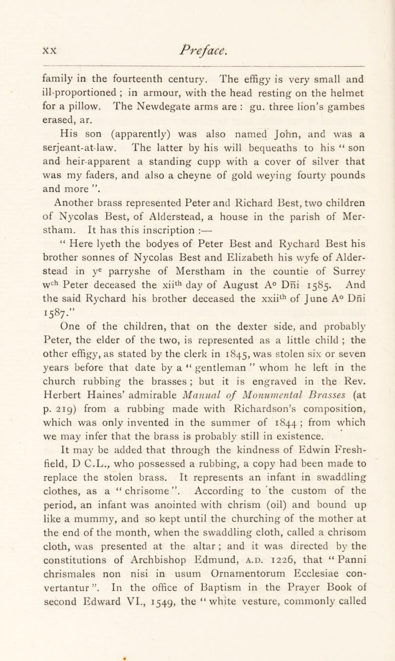family in the fourteenth century. The effigy is very small and ill-proportioned ; in armour, with the head resting on the helmet for a pillow. The Newdegate arms are : gu. three lion’s gambes erased, ar. His son (apparently) was also named John, and was a serjeant-at-law. The latter by his will bequeaths to his “ son and heir-apparent a standing cupp with a cover of silver that was my faders, and also a cheyne of gold weying fourty pounds and more Another brass represented Peter and Richard Best, two children of Nycolas Best, of Alderstead, a house in the parish of Mer- stham. It has this inscription :— “ Here lyeth the bodyes of Peter Best and Rychard Best his brother sonnes of Nycolas Best and Elizabeth his wyfe of Aider- stead in ye parryshe of Merstham in the countie of Surrey w'^'^ Peter deceased the xii^^ day of August A® Dhi 1585. And the said Rychard his brother deceased the xxii^^ of June A° Dni 1587-” One of the children, that on the dexter side, and probably Peter, the elder of the two, is represented as a little child ; the other effigy, as stated by the clerk in 1845, was stolen six or seven years before that date by a “ gentleman ” whom he left in the church rubbing the brasses ; but it is engraved in the Rev. Herbert Haines’ admirable Manual of Monumental Brasses (at p. 219) from a rubbing made with Richardson’s composition, which was only invented in the summer of 1844; from which we may infer that the brass is probably still in existence. It may be added that through the kindness of Edwin Fresh- field, D C.L., who possessed a rubbing, a copy had been made to replace the stolen brass. It represents an infant in swaddling clothes, as a “chrisome”. According to the custom of the period, an infant was anointed with chrism (oil) and bound up like a mummy, and so kept until the churching of the mother at the end of the month, when the swaddling cloth, called a chrisom cloth, was presented at the altar; and it was directed by the constitutions of Archbishop Edmund, a.d. 1226, that “ Panni chrismales non nisi in usum Ornamentorum Ecclesiae con- vertantur ”. In the office of Baptism in the Prayer Book of second Edward VI., 1549, the “white vesture, commonly called