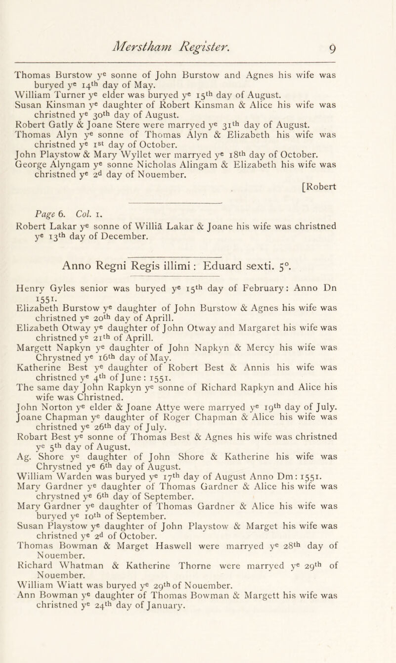 Thomas Burstow ye sonne of John Burstow and Agnes his wife was buryed ye 14th day of May. William Turner ye elder was buryed y® 15th day of August. Susan Kinsman ye daughter of Robert Kinsman & Alice his wife was christned y® 30th day of August. Robert Gatly & Joane Stere were marryed ye 31th day of August. Thomas Alyn ye sonne of Thomas Alyn & Elizabeth his wife was christned y® ist day of October. John Playstow & Mary Wyllet wer marryed y® i8th day of October. George Alyngam y® sonne Nicholas Alingam & Elizabeth his wife was christned y® 2^ day of Nouember. [Robert Page 6. Col. 1. Robert Lakar y® sonne of Willia Lakar & Joane his wife was christned ye 13th day of December. Anno Regni Regis illimi: Eduard sexti. 5°. Henry Gyles senior was buryed y® 15th day of February: Anno Dn 1551- Elizabeth Burstow y® daughter of John Burstow & Agnes his wife was christned y® 20^^ day of Aprill. Elizabeth Otway y® daughter of John Otway and Margaret his wife was christned y® 2i^h of Aprill. Margett Napkyn y® daughter of John Napkyn & Mercy his wife was Chrystned y® day of May. Katherine Best y® daughter of Robert Best & Annis his wife was christned y® 4th of June: 1551. The same day John Rapkyn y® sonne of Richard Rapkyn and Alice his wife was Christned. John Norton y® elder & Joane Attye were marryed y® 19th day of July. Joane Chapman y® daughter of Roger Chapman & Alice his wife was christned y® 26th day of July. Robart Best y® sonne of Thomas Best & Agnes his wife was christned y® 5th day of August. Ag. Shore y® daughter of John Shore & Katherine his wife was Chrystned y® 6^1^ day of August. William Warden was buryed y® 17th day of August Anno Dm: 1551. Mary Gardner y® daughter of Thomas Gardner & Alice his wife was chrystned y® day of September. Mary Gardner y® daughter of Thomas Gardner & Alice his wife was buryed y® of September. Susan Playstow y® daughter of John Playstow & Marget his wife was christned y® 2^ of October. Thomas Bowman & Marget Haswell were marryed y® 28^^ day of Nouember. Richard Whatman & Katherine Thorne were marryed y® 29^^ of Nouember. William Wiatt was buryed y® 29^^ of Nouember. Ann Bowman y® daughter of Thomas Bowman & Margett his wife was christned y® 24^^ day of January.