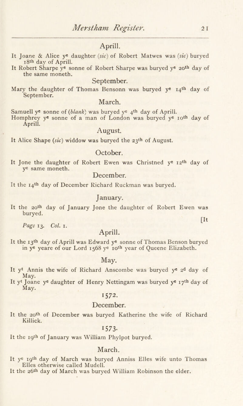 Aprill. It Toane & Alice daughter (sic) of Robert Matwes was (sic) buryed i8th day of Aprill. It Robert Sharpe y® sonne of Robert Sharpe was buryed y® 20th day of the same moneth. September. Mary the daughter of Thomas Bensonn was buryed y® 14*^ day of September. March. Samuell y® sonne of {blank) was buryed y® 4th day of Aprill. Homphrey y® sonne of a man of London was buryed y® lo^^ day of Aprill. August. It Alice Shape {sic) widdow was buryed the 23^^ of August. October. It Jone the daughter of Robert Ewen was Christned y® 12^^ day of y® same moneth. December. It the 14^11 day of December Richard Ruckman was buryed. January. It the 2,0^^ day of January Jone the daughter of Robert Ewen was buryed. [It Page 13. Col. I. Aprill. It the 13th day of Aprill was Edward y® sonne of Thomas Benson buryed in y® yeare of our Lord 1568 y® year of Queene Elizabeth. May. It yt Annis the wife of Richard Anscombe was buryed y® 2^ day of May. It yt Joane y® daughter of Henry Nettingam was buryed y® 17^^ day of May. 1572. December. It the 20th of December was buryed Katherine the wife of Richard Killick. 1573- It the 19th of January was William Phylpot buryed. March. It y® igtb day of March was buryed Anniss Elies wife unto Thomas Elies otherwise called Mudell. It the 26th day of March was buryed William Robinson the elder.