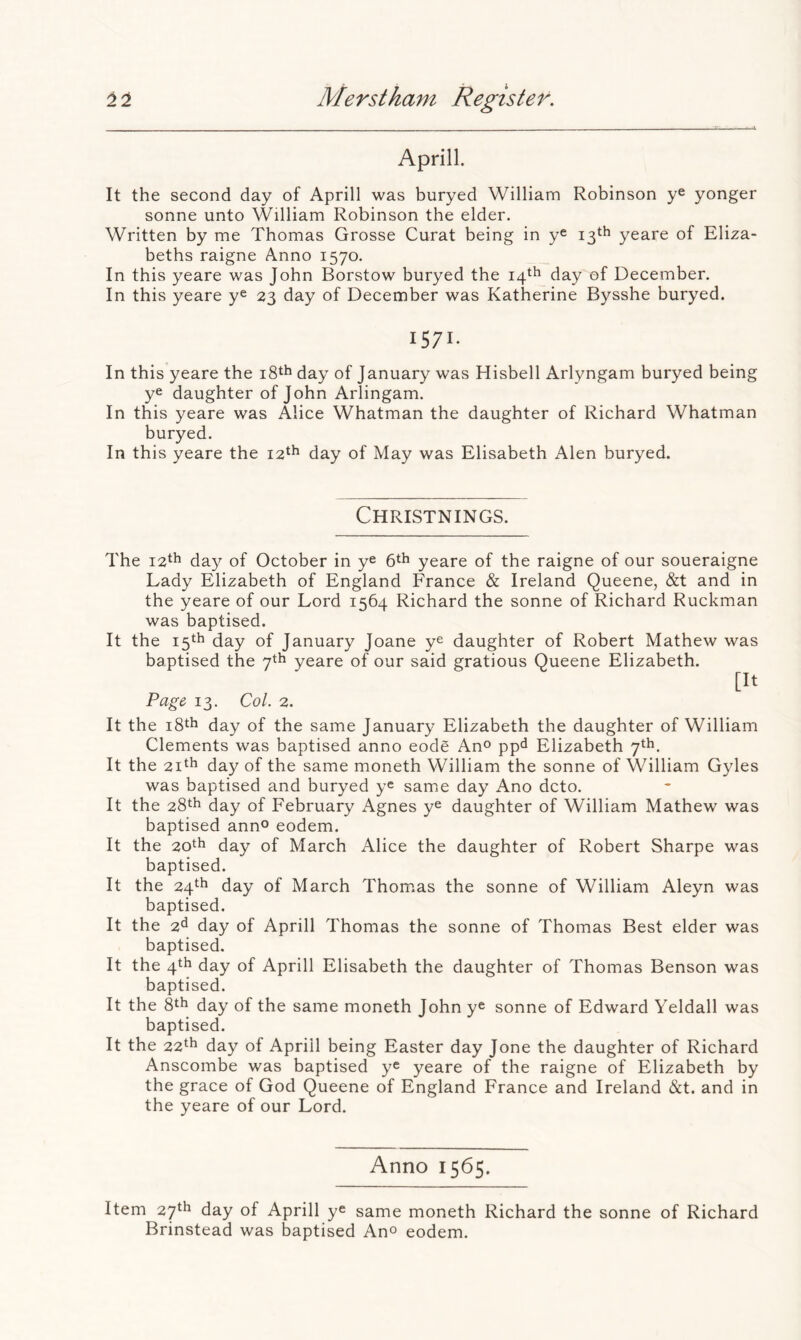 Aprill. It the second day of Aprill was buryed William Robinson y^ yonger sonne unto William Robinson the elder. Written by me Thomas Grosse Curat being in ye 13th yeare of Eliza- beths raigne Anno 1570. In this yeare was John Borstow buryed the 14th day of December. In this yeare y® 23 day of December was Katherine Bysshe buryed. 1571- In this yeare the i8th day of January was Hisbell Arlyngam buryed being ye daughter of John Arlingam. In this yeare was Alice Whatman the daughter of Richard Whatman buryed. In this yeare the 12^^ day of May was Elisabeth Alen buryed. Christnings. The i2^h day of October in ye 6*^ yeare of the raigne of our soueraigne Lady Elizabeth of England France & Ireland Queene, &t and in the yeare of our Lord 1564 Richard the sonne of Richard Ruckman was baptised. It the 15th day of January Joane ye daughter of Robert Mathew was baptised the 7th yeare of our said gratious Queene Elizabeth. [It Page, 13. Col. 2. It the i8th day of the same January Elizabeth the daughter of William Clements was baptised anno eode Ano ppd Elizabeth 7th. It the 2ith day of the same moneth William the sonne of William Gyles was baptised and buryed ye same day Ano dcto. It the 28th day of February Agnes ye daughter of William Mathew was baptised anno eodem. It the 20th day of March Alice the daughter of Robert Sharpe was baptised. It the 24th day of March Thomas the sonne of William Aleyn was baptised. It the 2^ day of Aprill Thomas the sonne of Thomas Best elder was baptised. It the 4th day of Aprill Elisabeth the daughter of Thomas Benson was baptised. It the day of the same moneth John ye sonne of Edward Yeldall was baptised. It the 22*^ day of Aprill being Easter day Jone the daughter of Richard Anscombe was baptised y® yeare of the raigne of Elizabeth by the grace of God Queene of England France and Ireland &t. and in the yeare of our Lord. Anno 1565. Item 27^h day of Aprill ye same moneth Richard the sonne of Richard Brinstead was baptised An® eodem.