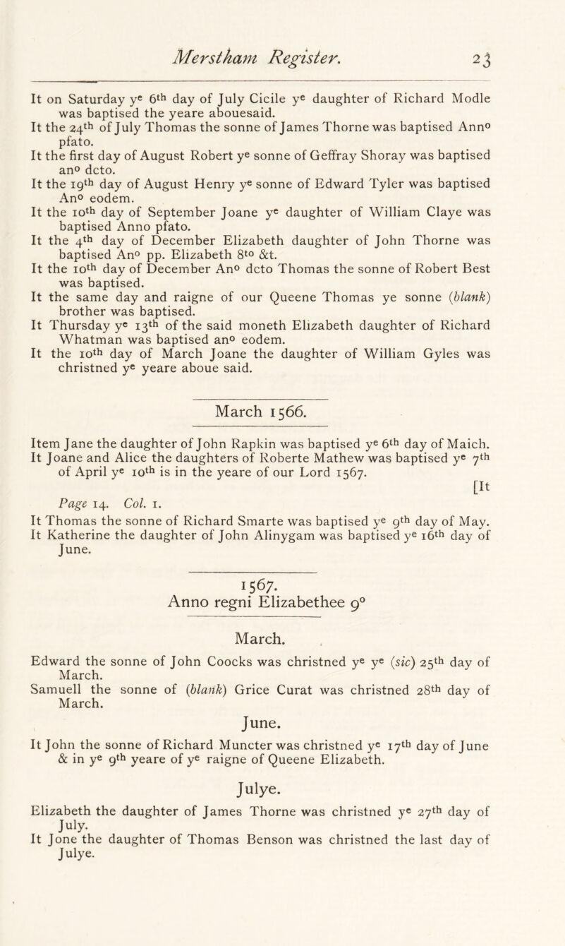 It on Saturday y® 6th day of July Cicile ye daughter of Richard Modle was baptised the yeare abouesaid. It the 24th of July Thomas the sonne of James Thorne was baptised Ann® pfato. It the first day of August Robert ye sonne of Geffray Shoray was baptised ano dcto. It the 19th day of August Henry ye sonne of Edward Tyler was baptised Ano eodem. It the loth day of September Joane y® daughter of William Claye was baptised Anno pfato. It the 4th day of December Elizabeth daughter of John Thorne was baptised An® pp. Elizabeth &t. It the lo^h day of December Ano dcto Thomas the sonne of Robert Best was baptised. It the same day and raigne of our Queene Thomas ye sonne {blank) brother was baptised. It Thursday ye 13th of the said moneth Elizabeth daughter of Richard Whatman was baptised ano eodem. It the day of March Joane the daughter of William Gyles was christned y® yeare aboue said. March 1566. Item Jane the daughter of John Rapkin was baptised y® 6th day of Maich. It Joane and Alice the daughters of Roberte Mathew was baptised ye 7th of April ye lo^h is in the yeare of our Lord 1567. [It Page 14. Col. I. It Thomas the sonne of Richard Smarte was baptised ye 9th day of May. It Katherine the daughter of John Alinygam was baptised y® i6th day of June. 1567. Anno regni Elizabethee 9° March. Edward the sonne of John Coocks was christned y® y® {sic) 25th day of March. Samuell the sonne of {blank) Grice Curat was christned 28th day of March. June. It John the sonne of Richard Muncter was christned y® 17th day of June & in y® 9th yeare of y® raigne of Queene Elizabeth. Julye. Elizabeth the daughter of James Thorne was christned y® 27th day of July. It Jone the daughter of Thomas Benson was christned the last day of Julye.