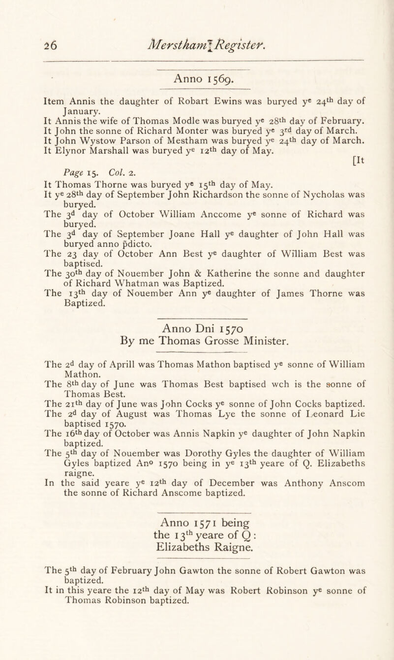 Anno 1569. Item Annis the daughter of Robart Ewins was buryed y® 24^^ day of January. It Annis the wife of Thomas Modle was buryed y® 28^^ day of February. It John the sonne of Richard Monter was buryed y® 3rd day of March. It John Wystow Parson of Mestham was buryed y® 24^^ day of March. It Elynor Marshall was buryed y® 12^^ day of May. [It Page, 15. Col. 2. It Thomas Thorne was buryed y® 15th day of May. It y® 28th day of September John Richardson the sonne of Nycholas was buryed. The 3d day of October William Anccome y® sonne of Richard was buryed. The 3d day of September Joane Hall y® daughter of John Hall was buryed anno pdicto. The 23 day of October Ann Best y® daughter of William Best was baptised. The 3otb day of Nouember John & Katherine the sonne and daughter of Richard Whatman was Baptized. The 13th day of Nouember Ann y® daughter of James Thorne was Baptized. Anno Dni 1570 By me Thomas Grosse Minister. The 2d day of Aprill was Thomas Mathon baptised y® sonne of William Mathon. The 8th day of June was Thomas Best baptised wch is the sonne of Thomas Best. The 2ith day of June was John Cocks y® sonne of John Cocks baptized. The 2d day of August was Thomas Lye the sonne of Leonard Lie baptised 1570. The ihthday of October was Annis Napkin y® daughter of John Napkin baptized. The 5th day of Nouember was Dorothy Gyles the daughter of William Gyles baptized An^ 1570 being in y® 13th yeare of Q. Elizabeths raigne. In the said yeare y® 12th day of December was Anthony Anscom the sonne of Richard Anscome baptized. Anno 1571 being the 13^^ yeare of Q : Elizabeths Raigne. The 5th day of February John Gawton the sonne of Robert Gawton was baptized. It in this yeare the i2‘^ day of May was Robert Robinson y® sonne of Thomas Robinson baptized.