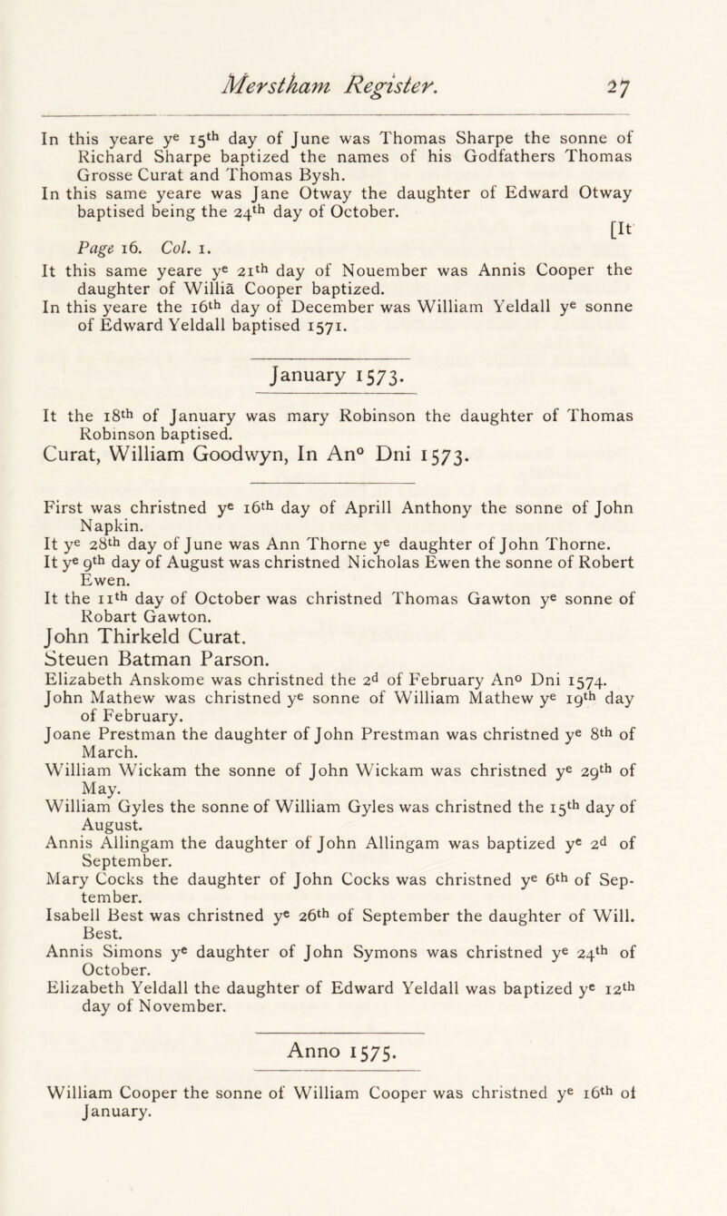 In this yeare 15th day of June was Thomas Sharpe the sonne of Richard Sharpe baptized the names of his Godfathers Thomas Grosse Curat and Thomas Bysh. In this same yeare was Jane Otway the daughter of Edward Otway baptised being the 24*^ day of October. [It Pag& 16. Col. I. It this same yeare ye 21^^ day of Nouember was Annis Cooper the daughter of Willia Cooper baptized. In this yeare the 16th day of December was William Yeldall y® sonne of Edward Yeldall baptised 1571. January 1573. It the of January was mary Robinson the daughter of Thomas Robinson baptised. Curat, William Goodwyn, In An° Dni 1573. First was christned y® i6th day of Aprill Anthony the sonne of John Napkin. It ye 28th day of June was Ann Thorne y® daughter of John Thorne. It y® 9th day of August was christned Nicholas Ewen the sonne of Robert Ewen. It the nth day of October was christned Thomas Gawton y® sonne of Robart Gawton. John Thirkeld Curat. Steuen Batman Parson. Elizabeth Anskome was christned the 2^ of February An®* Dni 1574. John Mathew was christned y® sonne of William Mathew y® 19th day of February. Joane Prestman the daughter of John Prestman was christned y® 8th of March. William Wickam the sonne of John Wickam was christned y® 29th of May. William Gyles the sonne of William Gyles was christned the 15th day of August. Annis Allingam the daughter of John Allingam was baptized y® 2^ of September. Mary Cocks the daughter of John Cocks was christned y® 6th of Sep- tember. Isabell Best was christned y® 26th of September the daughter of Will. Best. Annis Simons y® daughter of John Symons was christned y® 24th of October. Elizabeth Yeldall the daughter of Edward Yeldall was baptized y® 12th day of November. Anno 1575. William Cooper the sonne of William Cooper was christned y® i6th ol January.