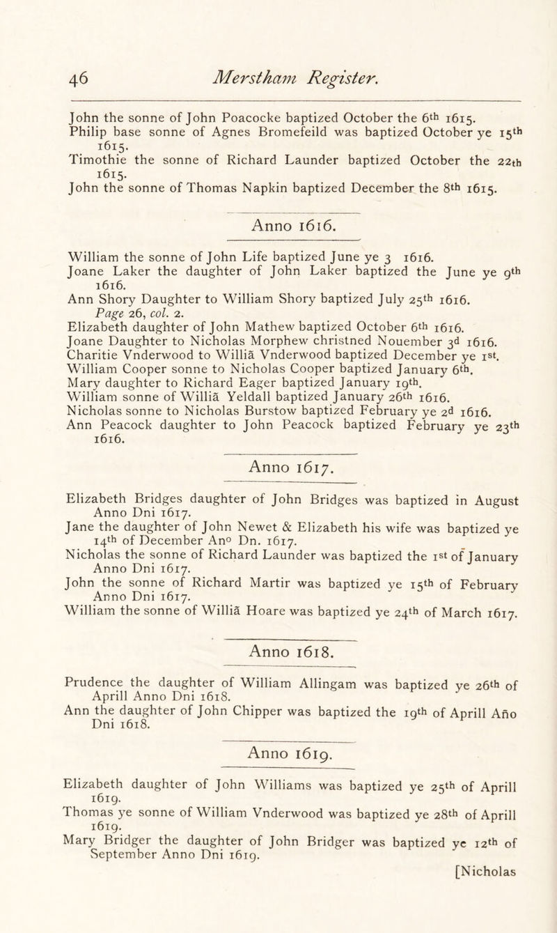 John the sonne of John Poacocke baptized October the 6th 1615. Philip base sonne of Agnes Bromefeild was baptized October ye 15th 1615. Timothie the sonne of Richard Launder baptized October the 22th 1615. John the sonne of Thomas Napkin baptized December the 8th 1615. Anno 1616. William the sonne of John Life baptized June ye 3 1616. Joane Laker the daughter of John Laker baptized the June ye gth 1616. Ann Shory Daughter to William Shory baptized July 25th 1616. Page 26, col. 2. Elizabeth daughter of John Mathew baptized October 6th 1616. Joane Daughter to Nicholas Morphew christned Nouember 3d 1616. Charitie Vnderwood to Willia Vnderwood baptized December ye ist. William Cooper sonne to Nicholas Cooper baptized January 6th. Mary daughter to Richard Eager baptized January 19th. William sonne of Willia Yeldall baptized January 26th 1616. Nicholas sonne to Nicholas Burstow baptized February ye 2d 1616. Ann Peacock daughter to John Peacock baptized February ye 23th 1616. Anno 1617. Elizabeth Bridges daughter of John Bridges was baptized in August Anno Dni 1617. Jane the daughter of John Newet & Elizabeth his wife was baptized ye 14th of December Ano Dn. 1617. Nicholas the sonne of Richard Launder was baptized the ist of January Anno Dni 1617. John the sonne of Richard Martir was baptized ye 15th of February Anno Dni 1617. William the sonne of Willia Hoare was baptized ye 24th of March 1617. Anno 1618. Prudence the daughter of William Allingam was baptized ye 26th of Aprill Anno Dni 1618. Ann the daughter of John Chipper was baptized the iqth of Aprill Ano Dni 1618. Anno 1619. Elizabeth daughter of John Williams was baptized ye 25th of Aprill i6ig. Thomas ye sonne of William Vnderwood was baptized ye 28th of Aprill 1619. Mary Bridger the daughter of John Bridger was baptized yc 12th of September Anno Dni 1619. [Nicholas