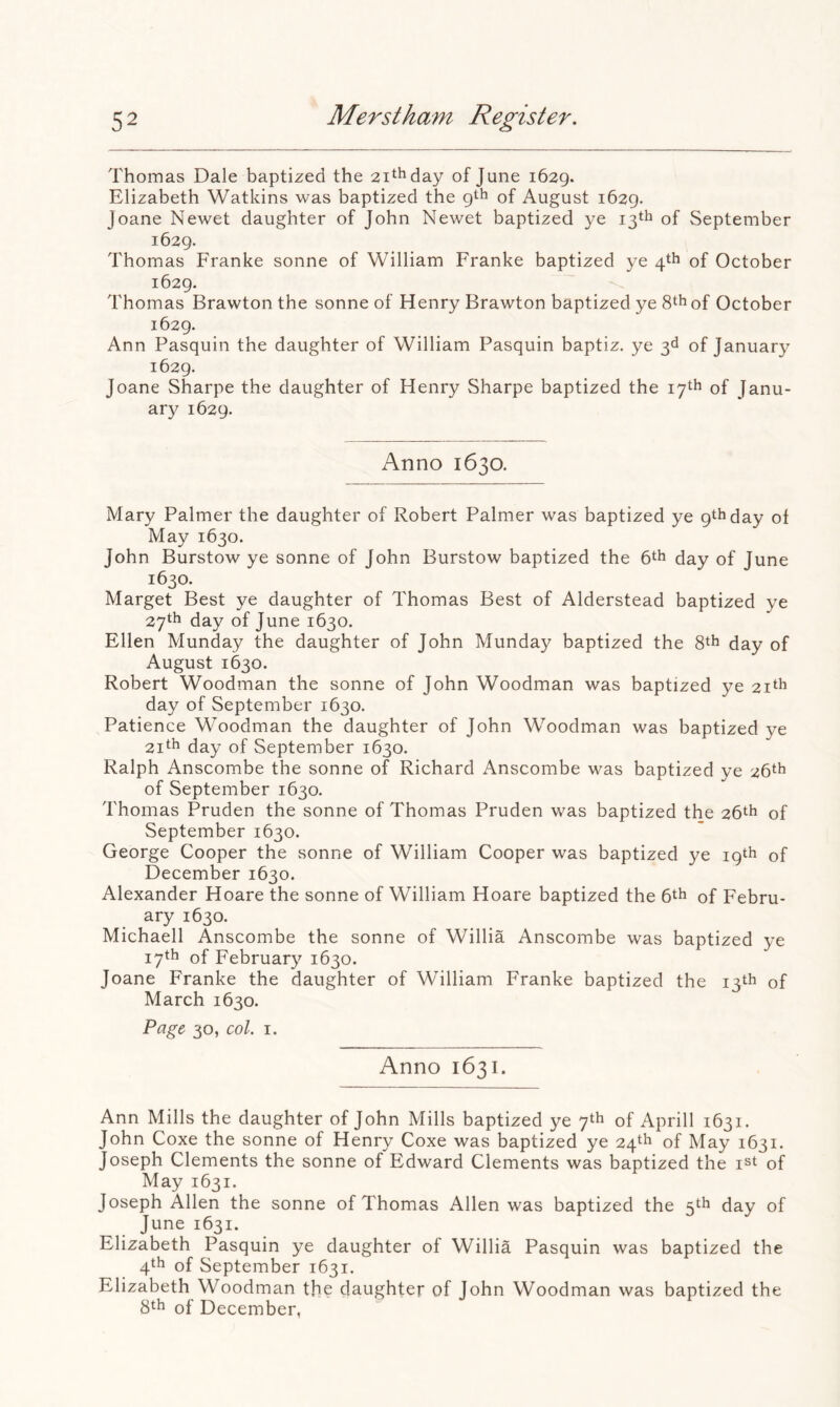 Thomas Dale baptized the zi^hday of June 1629. Elizabeth Watkins was baptized the gth of August 1629. Joane Newet daughter of John Newet baptized ye 13th of September 1629. Thomas Franke sonne of William Franke baptized ye 4th of October 1629. Thomas Brawton the sonne of Henry Brawton baptized ye 8th of October 1629. Ann Pasquin the daughter of William Pasquin baptiz. ye 3d of January 1629. Joane Sharpe the daughter of Henry Sharpe baptized the 17th of Janu- ary 1629. Anno 1630. Mary Palmer the daughter of Robert Palmer was baptized ye 9th day of May 1630. John Burstow ye sonne of John Burstow baptized the 6th day of June 1630. Marget Best ye daughter of Thomas Best of Alderstead baptized ye 27th day of June 1630. Ellen Munday the daughter of John Munday baptized the 8th day of August 1630. Robert Woodman the sonne of John Woodman was baptized ye 21th day of September 1630. Patience Woodman the daughter of John Woodman was baptized ye 2ith day of September 1630. Ralph Anscombe the sonne of Richard Anscombe was baptized ye 26th of September 1630. Thomas Pruden the sonne of Thomas Pruden was baptized the 26th of September 1630. George Cooper the sonne of William Cooper was baptized ye 19th of December 1630. Alexander Hoare the sonne of William Hoare baptized the 6th of Febru- ary 1630. Michaell Anscombe the sonne of Willia Anscombe was baptized ye 17th of February 1630. Joane Franke the daughter of William Franke baptized the 13th of March 1630. Page 30, col. I. Anno 1631. Ann Mills the daughter of John Mills baptized ye 7th of Aprill 1631. John Coxe the sonne of Henry Coxe was baptized ye 24th of May 1631. Joseph Clements the sonne of Edward Clements was baptized the of May 1631. Joseph Allen the sonne of Thomas Allen was baptized the 5th day of June 1631. Elizabeth Pasquin ye daughter of Willia Pasquin was baptized the 4th of September 1631. Elizabeth Woodman the daughter of John Woodman was baptized the 8th of December,