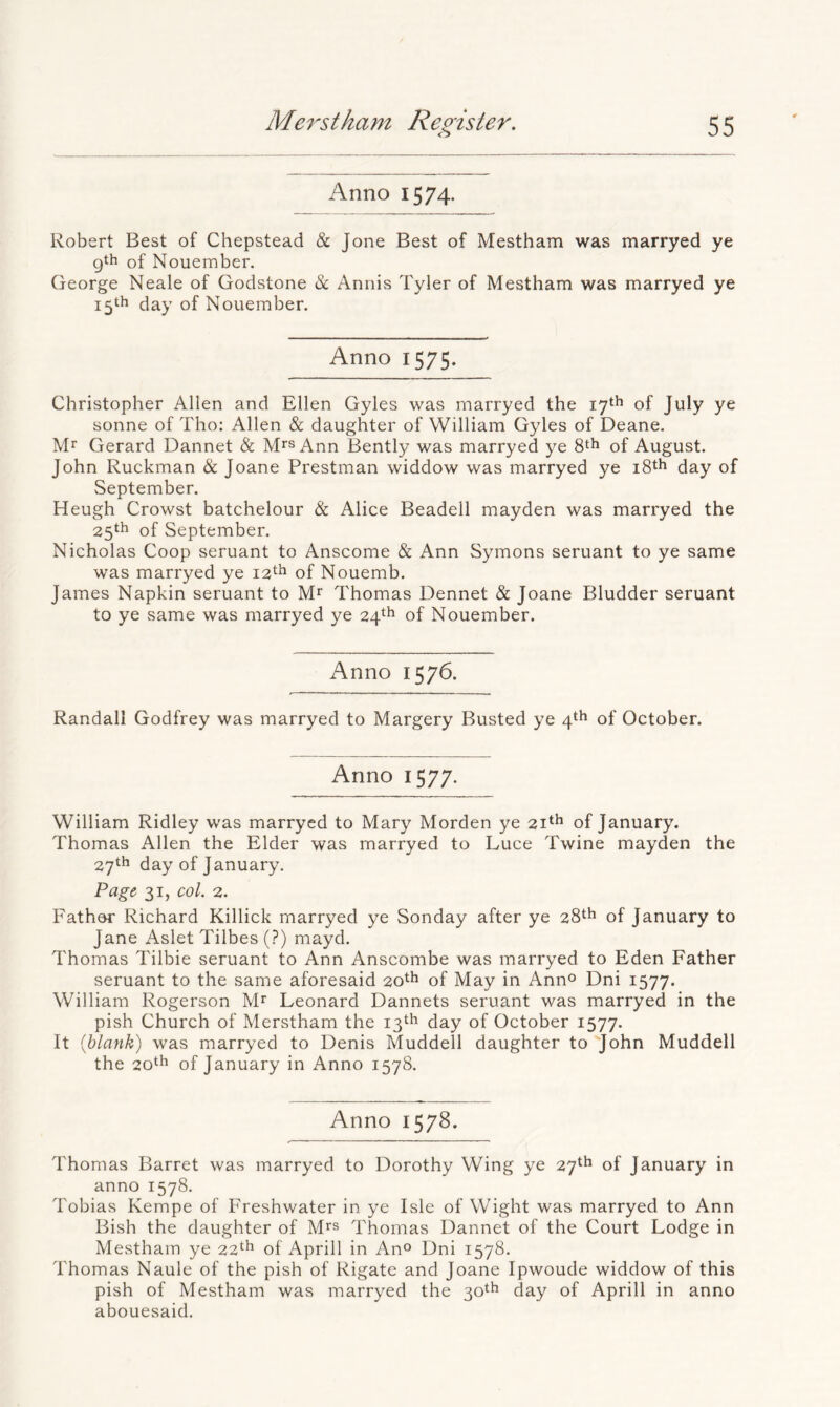 Anno 1574. Robert Best of Chepstead & Jone Best of Mestham was marryed ye gth of Nouember. George Neale of Godstone & Annis Tyler of Mestham was marryed ye 15th day of Nouember. Anno 1575. Christopher Allen and Ellen Gyles was marryed the 17th of July ye sonne of Tho: Allen & daughter of William Gyles of Deane, Mr Gerard Dannet & Mrs Ann Bently was marryed ye 8th of August. John Ruckman & Joane Prestman widdow was marryed ye 18th day of September. Heugh Crowst batchelour & Alice Beaded mayden was marryed the 25th of September. Nicholas Coop seruant to Anscome & Ann Symons seruant to ye same was marryed ye 12th of Nouemb. James Napkin seruant to Mr Thomas Dennet & Joane Bludder seruant to ye same was marryed ye 24th of Nouember. Anno 1576. Randall Godfrey was marryed to Margery Busted ye 4th of October. Anno 1577. William Ridley was marryed to Mary Morden ye 21th of January. Thomas Allen the Elder was marryed to Luce Twine mayden the 27th day of January. Page, 31, col. 2. Father Richard Killick marryed ye Sonday after ye 28th of January to Jane Aslet Tilbes (?) mayd. Thomas Tilbie seruant to Ann Anscombe was marryed to Eden Father seruant to the same aforesaid 20th of May in Ann® Dni 1577. William Rogerson M^ Leonard Dannets seruant was marryed in the pish Church of Merstham the 13th day of October 1577. It {blank) was marryed to Denis Muddell daughter to 'John Muddell the 20th of January in Anno 1578. Anno 1578. Thomas Barret was marryed to Dorothy Wing ye 27th of January in anno 1578. Tobias Kempe of Freshwater in ye Isle of Wight was marryed to Ann Bish the daughter of M^s Thomas Dannet of the Court Lodge in Mestham ye 22^^ of Aprill in Ano Dni 1578, Thomas Naule of the pish of Rigate and Joane Ipwoude widdow of this pish of Mestham was marryed the 30^^ day of Aprill in anno abouesaid.