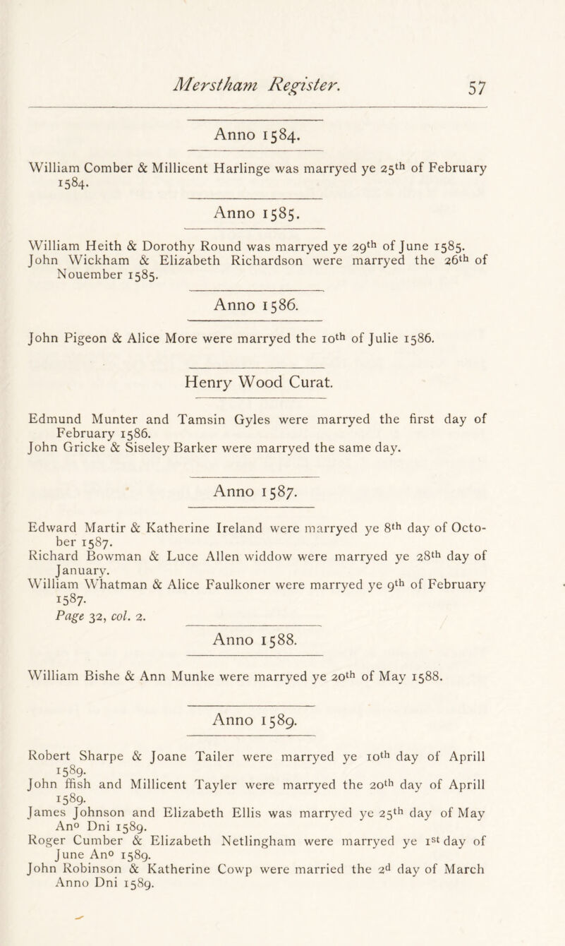 Anno 1584. William Comber & Millicent Harlinge was marryed ye 25th of February 1584. Anno 1585. William Heith & Dorothy Round was marryed ye 29^^ of June 1585. John Wickham & Elizabeth Richardson were marryed the 26*^1 of Nouember 1585. Anno 1586. John Pigeon & Alice More were marryed the loth of Julie 1586. Henry Wood Curat Edmund Munter and Tamsin Gyles were marryed the first day of February 1586. John Gricke & Siseley Barker were marryed the same day. Anno 1587. Edward Martir & Katherine Ireland were marryed ye 8^^ (Jay of Octo- ber 1587. Richard Bowman & Luce Allen widdow were marryed ye 28^^ day of January. William Whatman & Alice Faulkoner were marryed ye gth of February 1587- Page 32, col. 2. Anno 1588. William Bishe & Ann Munke were marryed ye 20th of May 1588. Anno 1589. Robert Sharpe & Joane Tailer were marryed ye lo^h day of Aprill 1589. John ffish and Millicent Tayler were marryed the 20^^ (jay of Aprill 1589. fames Johnson and Elizabeth Ellis was marryed ye 23^^ day of May Ano Dni 1589. Roger Cumber & Elizabeth Netlingham were marryed ye i^t day of June Ano 1589. John Robinson & Katherine Cowp were married the oA day of March Anno Dni 1589.