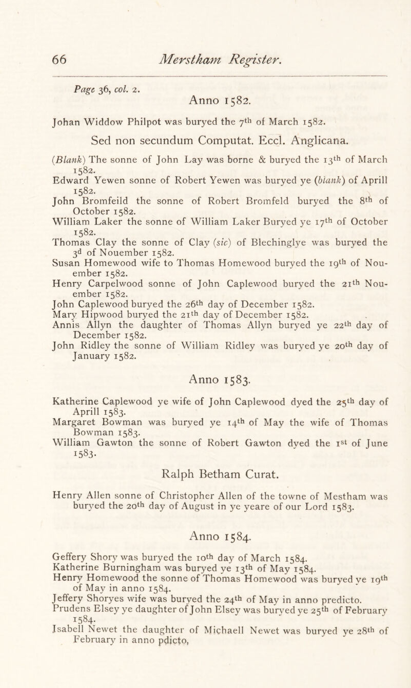 Page 36, col. 2. Anno 1582. Johan Widdow Philpot was buryed the 7th of March 1582. Sed non secundum Computat. Eccl. Anglicana. {Blank) The sonne of John Lay was borne & buryed the 13th of March 1582. Edward Yewen sonne of Robert Yewen was buryed ye (blank) of Aprill 1582. John Bromfeild the sonne of Robert Bromfeld buryed the of October 1582. William Laker the sonne of William Laker Buryed ye 17th of October 1582. Thomas Clay the sonne of Clay {sic) of Blechinglye was buryed the 3d of Nouember 1582. Susan Homewood wife to Thomas Homewood buryed the 19th of Nou- ember 1582. Henry Carpelwood sonne of John Caplewood buryed the 21^^ Nou- ember 1582. John Caplewood buryed the 26th day of December 1582. Mary Hipwood buryed the 21th of December 1582. Annis Allyn the daughter of Thomas Allyn buryed ye 22*^ day of December 1582. John Ridley the sonne of William Ridley was buryed ye 20th day of January 1582. Anno 1583. Katherine Caplewood ye wife of John Caplewood dyed the 25*^^ day of Aprill 1583. Margaret Bowman was buryed ye 14th of May the wife of Thomas Bowman 1583. William Gawton the sonne of Robert Gawton dyed the of June 1583- Ralph Betham Curat. Henry Allen sonne of Christopher Allen of the towne of Mestham was buryed the 20*^ day of August in ye yeare of our Lord 1583. Anno 1584. Geffery Shory was buryed the loth day of March 1584. Katherine Burningham was buryed ye 13th of May 1584. Henry Homewood the sonne of Thomas Homewood was buryed ye of May in anno 1584. Jeffery Shoryes wife was buryed the 24th of May in anno predicto. Prudens Elsey ye daughter of John Elsey was burved ye 25*^ of February 1584. Jsabell Newet the daughter of Michaell Newet was buryed ye 28th of February in anno pdjeto,