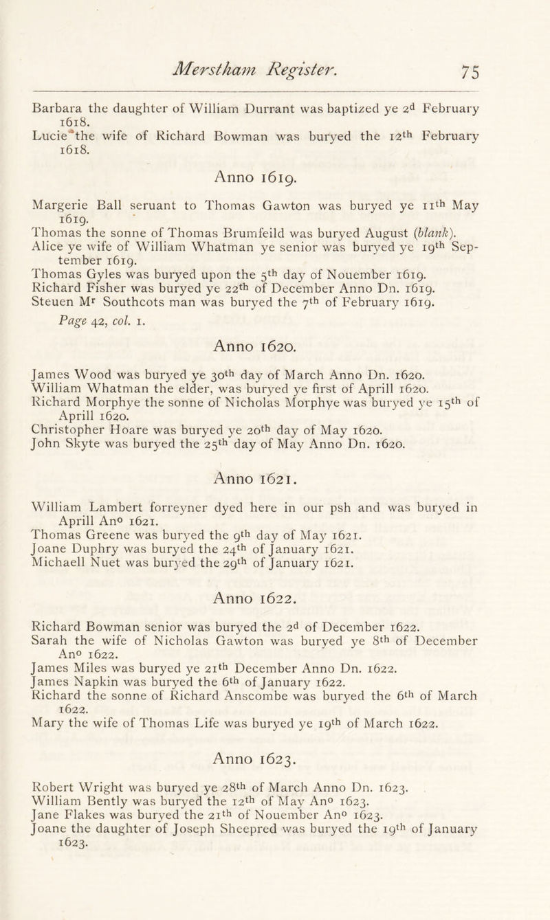 Barbara the daughter of William Durrant was baptized ye 2^ February i6i8. Lucie*the wife of Richard Bowman was buryed the 12^^ February i6i8. Anno 1619. Margerie Ball seruant to Thomas Gawton was buryed ye May i6ig. Thomas the sonne of Thomas Brumfeild was buryed August {blank). Alice ye wife of William Whatman ye senior was buryed ye 19th Sep- tember i6ig. Thomas Gyles was buryed upon the 5th day of Nouember 1619. Richard Fisher was buryed ye 22*^ of December Anno Dn. i6ig. Steuen Mr Southcots man was buryed the 7th of February 1619. Page 42, col. I. Anno 1620. James Wood was buryed ye 30th day of March Anno Dn. 1620. William Whatman the elder, was buryed ye first of Aprill 1620. Richard Morphye the sonne of Nicholas Morphye was buryed ye 15th of Aprill 1620. Christopher Hoare was buryed ye 20*^ day of May 1620. John Skyte was buryed the 25^^^ day of May Anno Dn. 1620. Anno 1621. William Lambert forreyner dyed here in our psh and was buryed in Aprill Ano 1621. Thomas Greene was buryed the gth day of May 1621. Joane Duphry was buryed the 24^^^’ of January 1621. Michaell Nuet was bur3^ed the 29^^* of January 1621. Anno 1622. Richard Bowman senior was bur^^ed the 2^ of December 1622. Sarah the wife of Nicholas Gawton was buryed ye 8^^ of December Ano 1622. James Miles was buryed ye 21^*^ December Anno Dn. 1622. James Napkin was buryed the 6^^ of January 1622. Richard the sonne of Richard Anscombe was buryed the 6^^ of March 1622. Mary the wife of Thomas Life was buryed ye 19th of March 1622. Anno 1623. Robert Wright was buryed ye 28th of March Anno Dn. 1623. William Bently was buryed the 12th of May Ano 1623. Jane Flakes was buryed the 21^^ of Nouember Ano 1623. Joane the daughter of Joseph Sheepred was buryed the 19th of January 1623.