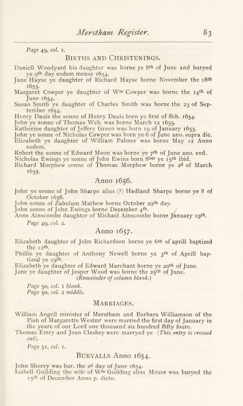 Page 49, col. I. Birtpis and Christenings. Daniell Wooclyard his daughter was borne ye of June and buryed ye gth day eodem mense 1654. Jane Hayse ye daughter of Richard Hayse borne November the 1655- Margaret Cowper ye daughter of W™ Cowper was borne the 14*1^ of June 1654. Susan Smith ye daughter of Charles Smith was borne the 23 of Sep- tember 1654. Henry Dauis the sonne of Henry Dauis born ye first of ffeb. 1654. John ye sonne of Thomas Web. was borne March 12 1655. Katherine daughter of Jeffery Green was born ig of January 1655. John ye sonne of Nicholas Cowper was born ye 6 of June ano. supra die. Elizabeth ye daughter of William Palmer was borne May 12 Anno eodem. Robert the sonne of Edward Moon was borne ye 7th of June ano. eod. Nicholas Ewings ye sonne of John Ewins born S^er ye 15th ibid, Richard Morphew sonne of Thomas Morphew borne ye 2^ of March 1655- Anno 1656. John ye sonne of John Sharpe alias (?) Hadland Sharpe borne ye 8 of October 1656. John sonne of Zabulum Mathew borne October 29th day. John sonne of John Ewings borne December 4*^. Anne Ainscombe daughter of Michael Ainscombe borne January ig'^h. Page 49, col. 2. Anno 1657. Elizabeth daughter of John Richardson borne ye 6th of aprill baptized the 12^^, Phillis ye daughter of Anthony Newell borne ye 3th of Aprill bap- tized ye 19th, Elizabeth ye daughter of Edward Marchant borne ye 20th of June. Jane ye daughter of Jesper Wood was borne the 25th of June. {Remainder of column blank.) Page 50, col. I blank. Page 50, col. 2 middle. Marriages. William Angell minister of Merstham and Barbara Williamson of the Pish of Margaretts Westm* were married the first day of January in the yeare of our Lord one thousand six hundred ffifty foure. Thomas Emry and Joan Clasbey were marryed ye {This entry is crossed out). Page 51, col. I. Buryalls Anno 1654. John Shorey was bur. the 2<^ day of June 1654. Isabell Guilding the wife of W^^ Guilding alias Mouse was buryed the 15th of December Anno p. dicto.