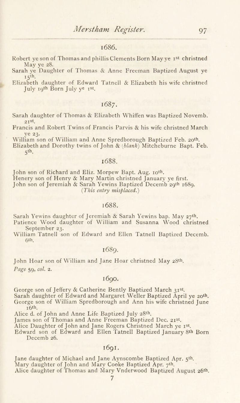 1686. Robert ye son of Thomas and phillis Clements Born May ye i^t christned May ye 28. Sarah ye Daughter of Thomas & Anne Freeman Baptized August ye i5‘^- Elizabeth daughter of Edward Tatnell & Elizabeth his wife christned July Born July y® ist. 1687, Sarah daughter of Thomas & Elizabeth Whiffen was Baptized Novemb. 21®h Francis and Robert Twins of Francis Parvis & his wife christned March . ye 23. William son of William and Anne Spredborough Baptized Feb. 20th. Elizabeth and Dorothy twins of John & {blank) Mitcheburne Bapt. Feb. 5'^- 1688. John son of Richard and Eliz. Morpew Bapt. Aug. lo^h. Henery son of Henry & Mary Martin christned January ye first. John son of Jeremiah & Sarah Yewins Baptized Decemb 29th i68g. {This entry misplaced.) 1688. Sarah Yewins daughter of Jeremiah & Sarah Yewins bap. May 27^*^. Patience Wood daughter of William and Susanna Wood christned September 23. William Tatnell son of Edward and Ellen Tatnell Baptized Decemb. 6th. 1689. John Hoar son of William and Jane Hoar christned May 28th. Page 59, col. 2. 1690. George son of Jeffery & Catherine Bently Baptized March 31st. Sarah daughter of Edward and Margaret Weller Baptized April ye 20th. George son of William Spredborough and Ann his wife christned June i6th, Alice d. of John and Anne Life Baptized July 28th. James son of Thomas and Anne Ereeman Baptized Dec. zi^t. Alice Daughter of John and Jane Rogers Christned March ye ist, Edward son of Edward and Ellen Tatnell Baptized January 8th Born Decemb 26. 1691. Jane daughter of Michael and Jane Aynscombe Baptized Apr. 5th, Mary daughter of John and Mary Cooke Baptized Apr. 7th. Alice daughter of Thomas and Mary Vnderwood Baptized August 26th. 7