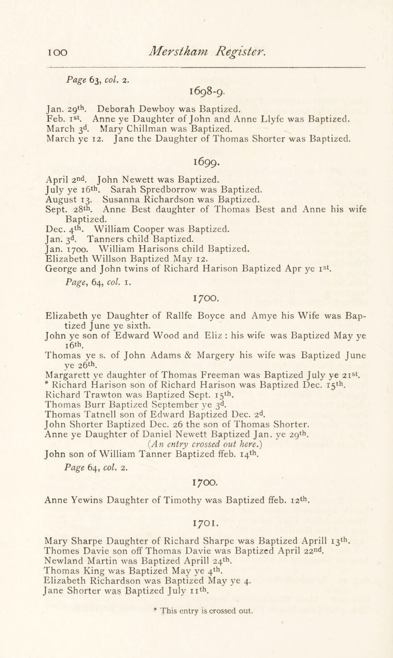 Page 63, col. 2. 1698-9. Jan. 29‘h. Deborah Dewboy was Baptized. Feb. jst. Anne ye Daughter of John and Anne Llyfe was Baptized. March g. Mary Chillman was Baptized. March ye 12. Jane the Daughter of Thomas Shorter was Baptized. 1699. April 2^^^. John Newett was Baptized. July ye i6th. Sarah Spredborrow was Baptized. August 13. Susanna Richardson was Baptized. Sept. 28th, Anne Best daughter of Thomas Best and Anne his wife Baptized. Dec. 4th. William Cooper was Baptized. Jan. 3d, Tanners child Baptized. Jan. 1700. William Harisons child Baptized. Elizabeth Willson Baptized May 12. George and John twins of Richard Harison Baptized Apr ye i^t. Page, 64, col. I. 1700. Elizabeth ye Daughter of Rallfe Boyce and Amye his Wife was Bap- tized June ye sixth. John ye son of Edward Wood and Eliz ; his wife was Baptized May ye 16th. Thomas ye s. of John Adams & Margery his wife was Baptized June ye 26th, Margarett ye daughter of Thomas Freeman was Baptized July ye 2i^K * Richard Harison son of Richard Harison was Baptized Dec. 15th. Richard Trawton was Baptized Sept. 15th. Thomas Burr Baptized September ye 3d. Thomas Tatnell son of Edward Baptized Dec. 2d. John Shorter Baptized Dec. 26 the son of Thomas Shorter. Anne ye Daughter of Daniel Newett Baptized Jan. ye 29th. {A71 entry crossed out here.) John son of William Tanner Baptized ffeb. 14th. Page 64, col. 2. 1700. Anne Yewins Daughter of Timothy was Baptized ffeb. 12th. 1701. Mary Sharpe Daughter of Richard Sharpe was Baptized Aprill 13th. Thornes Davie son off Thomas Davie was Baptized April 22^d. Newland Martin was Baptized Aprill 24th. Thomas King was Baptized May ye 4^^. Elizabeth Richardson was Baptized May ye 4. Jane Shorter was Baptized July ii^h. * This entry is crossed out.