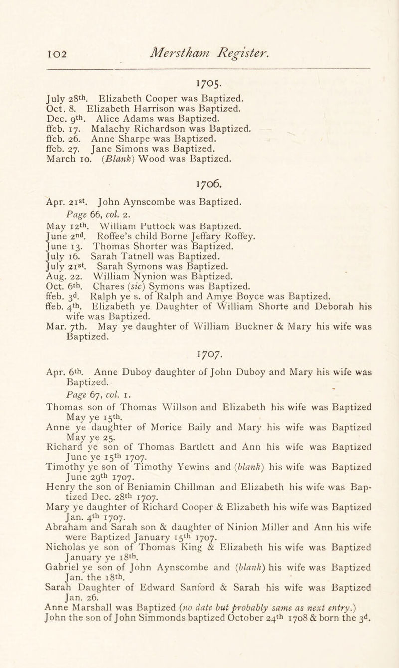 1705. July 28th. Elizabeth Cooper was Baptized. Oct. 8. Elizabeth Harrison was Baptized. Dec. gth. Alice Adams was Baptized, ffeb. 17. Malachy Richardson was Baptized, ffeb. 26. Anne Sharpe was Baptized, ffeb. 27. Jane Simons was Baptized. March 10. {Blank) Wood was Baptized. 1706. Apr. 2ish John Aynscombe was Baptized. Page 66, col. 2. May 12th. William Puttock was Baptized. June 2^^. Roffee’s child Borne Jeffary Roffey. June 13. Thomas Shorter was Baptized. July 16. Sarah Tatnell was Baptized. July 2i®k Sarah Symons was Baptized. Aug. 22. William Nynion was Baptized. Oct. 6th. Chares {sic) Symons was Baptized, ffeb. 3d. Ralph ye s. of Ralph and Amye Boyce was Baptized, ffeb. 4th. Elizabeth ye Daughter of William Shorte and Deborah his wife was Baptized. Mar. 7th. May ye daughter of William Buckner & Mary his wife was Baptized. 1707. Apr. 6th. Anne Duboy daughter of John Duboy and Mary his wife was Baptized. Page 67, col. I. Thomas son of Thomas Willson and Elizabeth his wife was Baptized May ye 15th. Anne ye daughter of Morice Baily and Mary his wife was Baptized May ye 25. Richard ye son of Thomas Bartlett and Ann his wife was Baptized June ye 15th 1707. Timothy ye son of Timothy Yewins and {blank) his wife was Baptized June 29th 1707. Henry the son of Beniamin Chillman and Elizabeth his wife was Bap- tized Dec. 28th 1707. Mary ye daughter of Richard Cooper & Elizabeth his wife was Baptized Jan. 4th 1707. Abraham and Sarah son & daughter of Ninion Miller and Ann his wife were Baptized January 15th 1707. Nicholas ye son of Thomas King & Elizabeth his wife was Baptized January ye i8th. Gabriel ye son of John Aynscombe and {blank) his wife was Baptized Jan. the 18th. Sarah Daughter of Edward Sanford & Sarah his wife was Baptized Jan, 26. Anne Marshall was Baptized {no date but probably same as next entry.) John the son of John Simmonds baptized October 24^^ iyo8 & born the 3d.