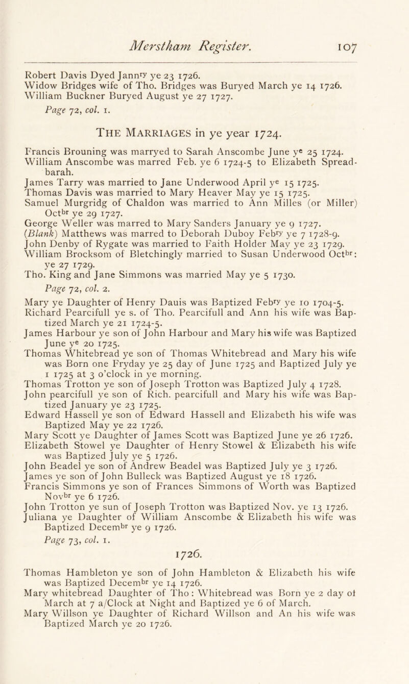 Robert Davis Dyed Jann^y ye 23 1726. Widow Bridges wife of Tho. Bridges was Buryed March ye 14 1726. William Buckner Buryed August ye 27 1727. Page 72, col. I. The Marriages in ye year 1724. Francis Brouning was marryed to Sarah Anscombe June yc 25 1724. William Anscombe was marred Feb. ye 6 1724-5 to Elizabeth Spread- barah. James Tarry was married to Jane Underwood April ye 15 1725. Thomas Davis was married to Mary Heaver May ye 15 1725. Samuel Murgridg of Chaldon was married to Ann Milles (or Miller) Octbr ye 29 1727. George Weller was marred to Mary Sanders January ye 9 1727. {Blank) Matthews was marred to Deborah Duboy Feb^y ye 7 1728-9. John Denby of Rygate was married to Faith Holder May ye 23 1729. William Brocksom of Bletchingly married to Susan Underwood Oct^r: ye 27 1729. Tho. King and Jane Simmons was married May ye 5 1730. Page 72, col. 2. Mary ye Daughter of Henry Dauis was Baptized Febry 3^e 10 1704-5. Richard Pearcifull ye s. of Tho. Pearcifull and Ann his wife was Bap- tized March ye 21 1724-5. James Harbour ye son of John Harbour and Mary his wife was Baptized June ye 20 1725. Thomas Whitebread 5^0 son of Thomas Whitebread and Mary his wife was Born one Fryday ye 25 day of June 1725 and Baptized July ye I 1725 at 3 o’clock in ye morning. Thomas Trotton ye son of Joseph Trotton was Baptized July 4 1728. John pearcifull ye son of Rich, pearcifull and Mary his wife was Bap- tized Januar^^ ye 23 1725. Edward Hassell ye son of Edward Hassell and Elizabeth his wife was Baptized May ye 22 1726. Mary Scott ye Daughter of James Scott was Baptized June ye 26 1726. Elizabeth Stowel ye Daughter of Henry Stowel & Elizabeth his wife was Baptized July ye 5 1726. John Beadel ye son of Andrew Beadel was Baptized July ye 3 1726. James ye son of John Bulleck was Baptized August ye 18 1726. Francis Simmons ye son of Frances Simmons of Worth was Baptized Novtr ye 6 1726. John Trotton ye sun of Joseph Trotton was Baptized Nov. ye 13 1726. Juliana ye Daughter of William Anscombe & Elizabeth his wife was Baptized Decembr ye 9 1726. Page 73, col. I. 1726. Thomas Hambleton ye son of John Hambleton & Elizabeth his wife was Baptized Decem^r ye 14 1726. Mary whitebread Daughter of Tho: Whitebread was Born ye 2 day ol March at 7 a/Clock at Night and Baptized ye 6 of March. Mary Willson ye Daughter of Richard Willson and An his wife was Baptized March ye 20 1726.