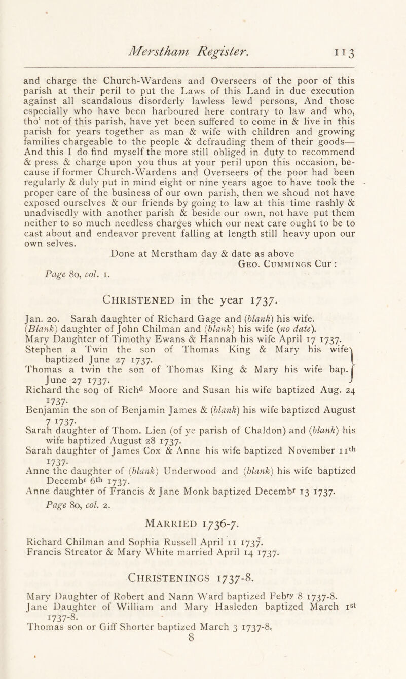 and charge the Church-Wardens and Overseers of the poor of this parish at their peril to put the Laws of this Land in due execution against all scandalous disorderly lawless lewd persons, And those especially who have been harboured here contrary to law and who, tho’ not of this parish, have yet been suffered to come in & live in this parish for years together as man & wife with children and growing families chargeable to the people & defrauding them of their goods— And this I do find myself the more still obliged in duty to recommend & press & charge upon you thus at your peril upon this occasion, be- cause if former Church-Wardens and Overseers of the poor had been regularly & duly put in mind eight or nine years agoe to have took the proper care of the business of our own parish, then we shoud not have exposed ourselves & our friends by going to law at this time rashly & unadvisedly with another parish & beside our own, not have put them neither to so much needless charges which our next care ought to be to cast about and endeavor prevent falling at length still heavy upon our own selves. Done at Merstham day & date as above Geo. Cummings Cur : Page 80, col. I. Christened in the year 1737. Jan. 20. Sarah daughter of Richard Gage and {blank) his wife. {Blank) daughter of John Chilman and {blank) his wife {no date). Mary Daughter of Timothy Ewans & Hannah his wife April 17 1737. Stephen a Twin the son of Thomas King & Mary his wife'j baptized June 27 1737. I Thomas a twin the son of Thomas King & Mary his wife bap. j June 27 1737. ... ^ Richard the sop of Rich^ Moore and Susan his wife baptized Aug. 24 .^737- Benjamin the son of Benjamin James & {blank) his wife baptized August 7 ^737- Sarah daughter of Thom. Lien (of ye parish of Chaldon) and {blank) his wife baptized August 28 1737. Sarah daughter of James Cox & Anne his wife baptized November ii^h ^737- Anne the daughter of {blank) Underwood and {blank) his wife baptized Decemb^ 6th 1737. Anne daughter of Francis & Jane Monk baptized Decemb^ 13 1737. Page 80, col. 2. Married 1736-7. Richard Chilman and Sophia Russell April ii 1737. Francis Streator & Mary White married April 14 1737. Christenings 1737-8. Mary Daughter of Robert and Nann Ward baptized Feb^y 8 1737-8. Jane Daughter of William and Mary Hasleden baptized March 1737-8. Thomas son or Giff Shorter baptized March 3 1737-8, 8