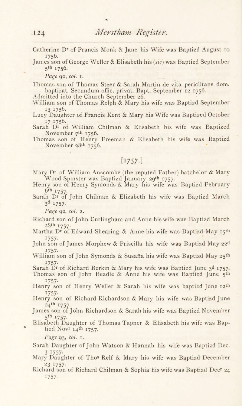 Catherine of Francis Monk & Jane his Wife was Baptizd August 10 James son of George Weller & Elisabeth his {sic) was Baptizd September 5th 1756. Page 92, col. 1. Thomas son of Thomas Steer & Sarah Martin de vita periclitans dorn. baptizat. Secundum offic. privat. Bapt. September 12 1756. Admitted into the Church September 26. William son of Thomas Relph & Mary his wife was Baptizd September 1756. Lucy Daughter of Francis Kent & Mary his Wife was Baptized October ^7 1756. Sarah of William Chilman & Elisabeth his wife was Baptized November 7th 1756. Thomas son of Henry Freeman & Elisabeth his wife was Baptizd November 28th 1756. [•1757.] Mary of William Anscombe (the reputed Father) batchelor & Mary Wood Spinster was Baptizd January 29th 1757. Henry son of Henry Symonds & Mary his wife was Baptizd February 6th 1757, Sarah Dr of John Chilman & Elizabeth his wife was Baptizd March 3^^ 1757- Page 92, col. 2. Richard son of John Curlingham and Anne his wife was Baptizd March 28th 1757. Martha D* of Edward Shearing & Anne his wife was Baptizd May 15th ^757- John son of James Morphew & Priscilla his wife wa^ Baptizd May 22^^ :^757- William son of John Symonds & Susana his wife was Baptizd May 25th ^757* Sarah Dr of Richard Berkin & Mar}^ his wife was Baptizd June 3d 1757. Thomas son of John Beadle & Anne his wife was Baptizd June 5th ^757- Henry son of Henry Weller & Sarah his wife was baptizd June 12th ^757- Henry son of Richard Richardson & Mary his wife was Baptizd June 24th 1757. James son of John Richardson & Sarah his wife was Baptizd November 5^^ 1757- Elisabeth Daughter of Thomas Tapner & Elisabeth his wife was Bap- tizd Novr 14th 1757. Page 93, col. 1. Sarah Daughter of John Watson & Hannah his wife was Baptizd Dec. 3 ^757- Mary Daughter of Tho^ Relf & Mary his wife was Baptizd December 23 1757. Richard son of Richard Chilman & Sophia his wife was Baptizd Deer 24 1757-