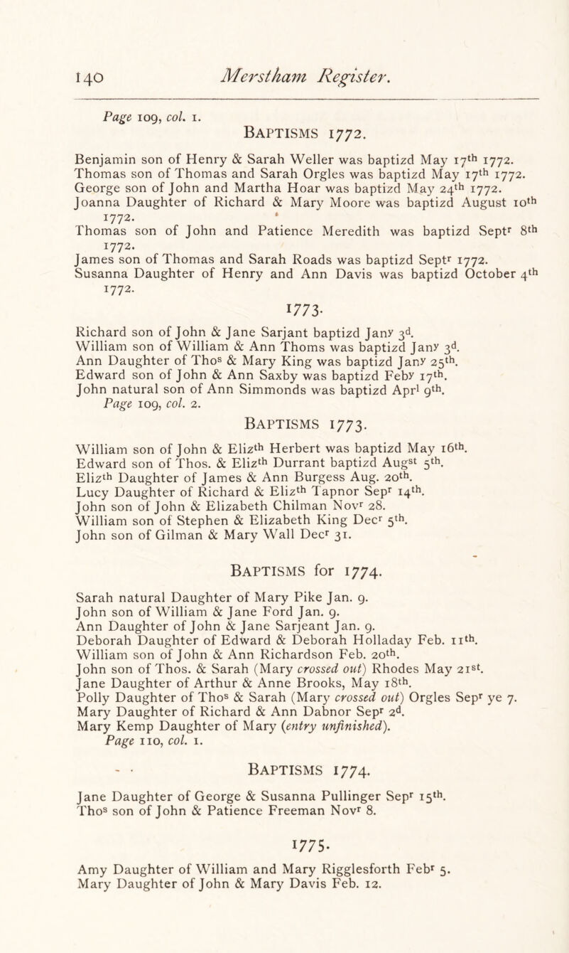 Page 109, col. I. Baptisms 1772. Benjamin son of Henry & Sarah Weller was baptizd May 17th 1772. Thomas son of Thomas and Sarah Orgies was baptizd May 17th 1772. George son of John and Martha Hoar was baptizd May 24^^ 1772. Joanna Daughter of Richard & Mary Moore was baptizd August 1772. * Thomas son of John and Patience Meredith was baptizd Sept^ 8‘h 1772. James son of Thomas and Sarah Roads was baptizd SepP 1772. Susanna Daughter of Henry and Ann Davis was baptizd October 4th 1772. 1773- Richard son of John & Jane Sarjant baptizd Janr 3d William son of William & Ann Thoms was baptizd Janr 3d Ann Daughter of Thos & Mary King was baptizd Jany 25^^ Edward son of John & Ann Saxby was baptizd Feby 17‘h. John natural son of Ann Simmonds was baptizd Apr^ 9th. Page 109, col. 2. Baptisms 1773. William son of John & Elizth Herbert was baptizd May i6th. Edward son of Thos. & Eliz^l^ Durrant baptizd Augst 5th. Elizth Daughter of James & Ann Burgess Aug. 20*^. Lucy Daughter of Richard & Eliz^h Tapnor Sep^ 14th. John son of John & Elizabeth Chilman Nov^ 28. William son of Stephen & Elizabeth King Dec^ 5th. John son of Gilman & Mary Wall Dec^ 31. Baptisms for 1774. Sarah natural Daughter of Mary Pike Jan. 9. John son of William & Jane Ford Jan. 9. Ann Daughter of John & Jane Sarjeant Jan. g. Deborah Daughter of Edward & Deborah Holladay Feb. ii^h. William son of John & Ann Richardson Feb. 20^^. John son of Thos. & Sarah (Mary crossed out) Rhodes May Jane Daughter of Arthur & Anne Brooks, May i8th. Polly Daughter of Tho^ & Sarah (Mary crossed out) Orgies Sep’^ ye 7. Mary Daughter of Richard & Ann Dabnor Sepf 2d. Mary Kemp Daughter of Mary {entry unfinished). Page no, col. i. ' • Baptisms 1774. Jane Daughter of George & Susanna Pullinger Sep* 15*^. Thos son of John & Patience Freeman Nov* 8. 1775- Amy Daughter of William and Mary Rigglesforth Feb^ 5. Mary Daughter of John & Mary Davis Feb. 12.