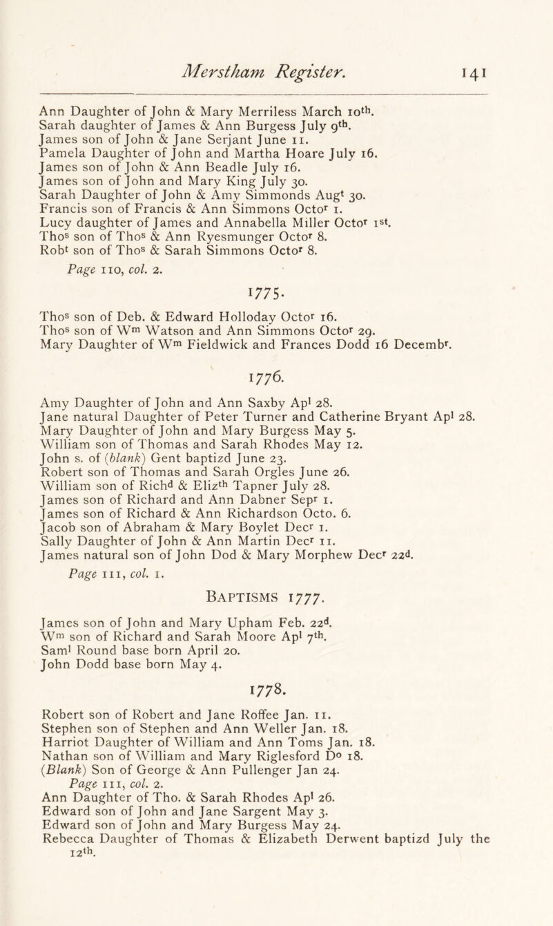 Ann Daughter of John & Mary Merriless March Sarah daughter of James & Ann Burgess July James son of John & Jane Serjant June ii. Pamela Daughter of John and Martha Hoare July 16. James son of John & Ann Beadle July 16. James son of John and Mary King July 30. Sarah Daughter of John & Amy Simmonds Augt 30. Francis son of Francis & Ann Simmons Octo^ i. Lucy daughter of James and Annabella Miller Octo^ ist. Thos son of Thos & Ann Ryesmunger Octo^ 8. Robt son of Thos & Sarah Simmons Octof 8. Page no, col. 2. 1775. Thos son of Deb. & Edward Holloday Octor 16. Thos son of W*” Watson and Ann Simmons Octo^ 29. Mary Daughter of W* Fieldwick and Frances Dodd 16 Decemb*. 1776. Amy Daughter of John and Ann Saxby Apl 28. Jane natural Daughter of Peter Turner and Catherine Bryant Api 28. Mary Daughter of John and Mary Burgess May 5. William son of Thomas and Sarah Rhodes May 12. John s, of {blank) Gent baptizd June 23. Robert son of Thomas and Sarah Orgies June 26. William son of Richd & Eliz^h Tapner July 28. James son of Richard and Ann Dabner Sepr i. James son of Richard & Ann Richardson Octo. 6. Jacob son of Abraham & Mary Boylet Deer i. Sally Daughter of John & Ann Martin Dec* ii. James natural son of John Dod & Mary Morphew Dec' 22^. Page III, col. I. Baptisms 1777. James son of John and Mary Upham Feb. 22**. Wm son of Richard and Sarah Moore Ap* 7th. Sami Round base born April 20. John Dodd base born May 4. 1778. Robert son of Robert and Jane Roffee Jan. ii. Stephen son of Stephen and Ann Weller Jan. 18. Harriot Daughter of William and Ann Toms Jan. 18. Nathan son of William and Mary Riglesford D^ 18. {Blank) Son of George & Ann Pullenger Jan 24. Page III, col. 2. Ann Daughter of Tho. & Sarah Rhodes Apl 26. Edward son of John and Jane Sargent May 3. Edward son of John and Mary Burgess May 24. Rebecca Daughter of Thomas & Elizabeth Derwent baptizd July the iz^L