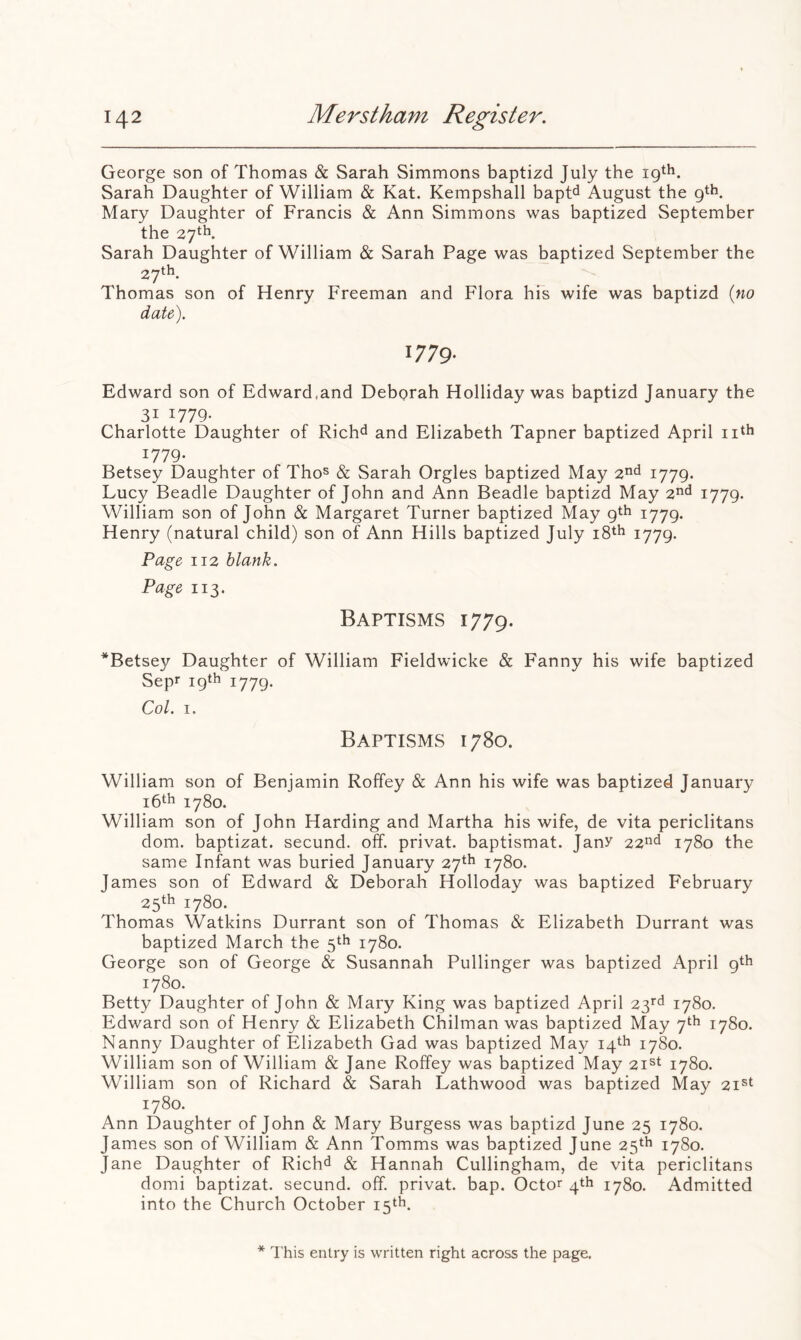 George son of Thomas & Sarah Simmons baptizd July the Sarah Daughter of William & Kat. Kempshall bapt^ August the 9th. Mary Daughter of Francis & Ann Simmons was baptized September the 27th. Sarah Daughter of William & Sarah Page was baptized September the 27th. Thomas son of Henry Freeman and Flora his wife was baptizd («o 1779- Edward son of Edward,and Debprah Holliday was baptizd January the 31 1779- Charlotte Daughter of Rich^ and Elizabeth Tapner baptized April nth 1779. Betsey Daughter of Tho^ & Sarah Orgies baptized May 2^^ i779- Lucy Beadle Daughter of John and Ann Beadle baptizd May 2<^ 1779- William son of John & Margaret Turner baptized May 9th 1779. Henry (natural child) son of Ann Hills baptized July i8th 1779. Page 112 blank. Page 113. Baptisms 1779. *Betse37 Daughter of William Fieldwicke & Fanny his wife baptized Sepr 19th 1779. Col. I. Baptisms 1780. william son of Benjamin Rolfey & Ann his wife was baptized January i6th 1780. William son of John Harding and Martha his wife, de vita periclitans dom. baptizat. secund. off. privat. baptismat. Jany 22^^^ 1780 the same Infant was buried January 27th 1780. James son of Edward & Deborah Holloday was baptized February 25th 1780. Thomas Watkins Durrant son of Thomas & Elizabeth Durrant was baptized March the 5th 1780. George son of George & Susannah Pullinger was baptized April 9th 1780. Betty Daughter of John & Mary King was baptized April 23'^ 1780. Edward son of Henry & Elizabeth Chilman was baptized May 7th 1780. Nanny Daughter of Elizabeth Gad was baptized May 14th 1780. William son of William & Jane Roffey was baptized May 21^*^ 1780. William son of Richard & Sarah Lathwood was baptized May 21®^ 1780. Ann Daughter of John & Mary Burgess was baptizd June 25 1780. James son of William & Ann Tomms was baptized June 25th 1780. Jane Daughter of Rich^ & Hannah Cullingham, de vita periclitans domi baptizat. secund. off. privat. bap. Octor 4th 1780. Admitted into the Church October 15‘h. * This entry is written right across the page.