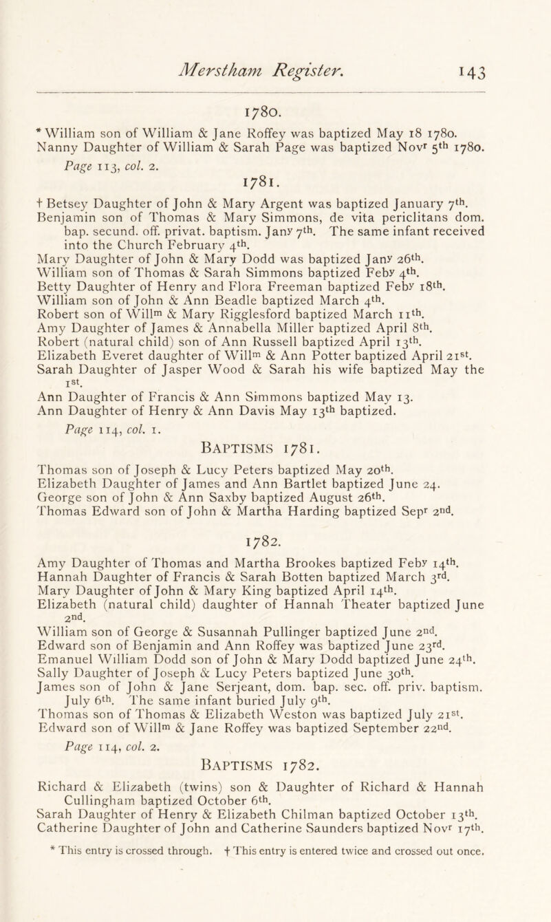 1780. * William son of William & Jane Roffey was baptized May 18 1780. Nanny Daughter of William & Sarah Page was baptized Nov^ 5th 1780. Page, 113, col. 2. 1781. t Betsey Daughter of John & Mary Argent was baptized January 7th. Benjamin son of Thomas & Mary Simmons, de vita periclitans dom. bap. secund. off. privat. baptism. Jany 7th. The same infant received into the Church Februar}/ 4th. Mary Daughter of John & Mary Dodd was baptized Jany 26th. William son of Thomas & Sarah Simmons baptized Feby 4*^. Betty Daughter of Henry and Flora Freeman baptized Feby iS^h. William son of John & Ann Beadle baptized March 4th. Robert son of Wiling & Mary Rigglesford baptized March nth. Amy Daughter of James & Annabella Miller baptized April 8th. Robert (natural child) son of Ann Russell baptized April 13th. Elizabeth Everet daughter of Will^ & Ann Potter baptized April zi^t. Sarah Daughter of Jasper Wood & Sarah his wife baptized May the ist. Ann Daughter of Francis & Ann Simmons baptized May 13. Ann Daughter of Henry & Ann Davis May 13th baptized. Page 114, col. I. Baptisms 1781. d'homas son of Joseph & Lucy Peters baptized May 20th. Elizabeth Daughter of James and Ann Bartlet baptized June 24. George son of John & Ann Saxby baptized August 26th. Thomas Edward son of John & Martha Harding baptized Sepf 2tid. 1782. Amy Daughter of Thomas and Martha Brookes baptized Feby 14th. Hannah Daughter of Francis & Sarah Botten baptized March 3rT Mary Daughter of John & Mary King baptized April 14th. Elizabeth (natural child) daughter of Hannah Theater baptized June 2nd. William son of George & Susannah Pullinger baptized June 2nd. Edward son of Benjamin and Ann Roffey was baptized June 23^^. Emanuel William Dodd son of John & Mary Dodd baptized June 24^*^. Sally Daughter of Joseph & Lucy Peters baptized June 3ott>. James son of John & Jane Serjeant, dom. bap. sec. off. priv. baptism. July 6*^. The same infant buried July 9th. Thomas son of Thomas & Elizabeth Weston was baptized July 2i®h Edward son of Willm & Jane Roffey was baptized September 22nd. Page 114, col. 2. Baptisms 1782. Richard & Elizabeth (twins) son & Daughter of Richard & Hannah Cullingham baptized October Sarah Daughter of Henry & Elizabeth Chilman baptized October 13th. Catherine Daughter of John and Catherine vSaunders baptized Novr 17th. * This entry is crossed through, f This entry is entered twice and crossed out once.