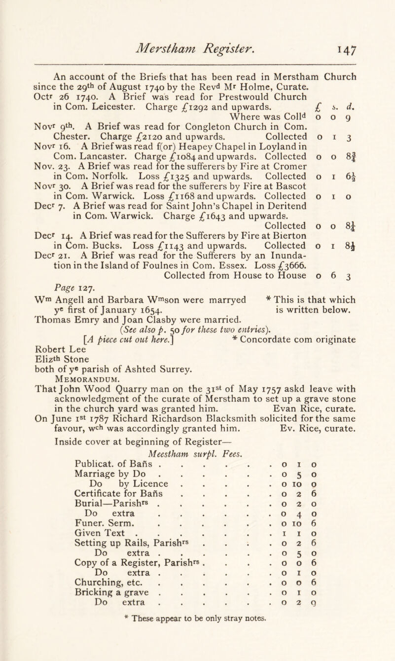 An account of the Briefs that has been read in Merstham Church since the 29^^ of August 1740 by the Revd Mr Holme, Curate. Octr 26 1740. A Brief was read for Prestwould Church in Com. Leicester. Charge £12,^2 and upwards. £ i,. d. Where was ColH o o g Novr gth. A Brief was read for Congleton Church in Com, Chester. Charge £2120 and upwards. Collected 013 Novr 16. A Brief was read f(or) Heapey Chapel in Loyland in Com. Lancaster. Charge ;^io84 and upwards. Collected o o 8| Nov. 23. A Brief was read for the sufferers by Fire at Cromer in Com. Norfolk. Loss :^i325 and upwards. Collected Novr 30. A Brief was read for the sufferers by Fire at Bascot in Com. Warwick. Loss ;^i 168 and upwards. Collected Deer 7. A Brief was read for Saint John’s Chapel in Deritend in Com. Warwick. Charge ;^i643 and upwards. Collected Deer 14. A Brief was read for the Sufferers by Fire at Bierton in Com. Bucks. Loss ;^ii43 and upwards. Collected Deer 21. A Brief was read for the Sufferers by an Inunda- tion in the Island of Foulnes in Com. Essex. Loss ;^3666. Collected from House to House o o o 8i 6 3 * This is that which is written below. Page 127. W™ Angell and Barbara W^son were marryed ye first of January 1654. Thomas Emry and Joan Clasby were married. (See also p. 50 for these two entries). [A piece cut out here.^ * Concordate com originate Robert Lee Elizth Stone both of ye parish of Ashted Surrey. Memorandum. That John Wood Quarry man on the 31st of May 1757 askd leave with acknowledgment of the curate of Merstham to set up a grave stone in the church yard was granted him. Evan Rice, curate. On June i^t 1787 Richard Richardson Blacksmith solicited for the same favour, wch was accordingly granted him. Inside cover at beginning of Register— Meestham surpl. Fees. Publicat. of Bans . Marriage by Do Do by Licence Certificate for Bafts Burial—Parishes . Do extra Funer. Serm, Given Text . Setting up Rails, Parishes Do extra . Copy of a Register, Parishes Do extra . Churching, etc. Bricking a grave . Do extra Ev. Rice, curate. • 0 I 0 • 0 5 0 • 0 10 0 • 0 2 6 • 0 2 0 • 0 4 0 « 0 10 6 I I 0 • 0 2 6 • 0 5 0 • 0 0 6 • 0 I 0 • 0 0 6 • 0 I 0 . 0 2 9 These appear to be only stray notes.