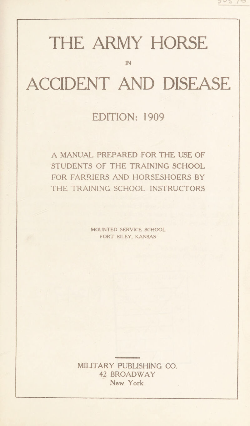 THE ARMY HORSE IN ACCIDENT AND DISEASE EDITION: 1909 A MANUAL PREPARED FOR THE USE OF STUDENTS OF THE TRAINING SCHOOL FOR FARRIERS AND HORSESHOERS BY THE TRAINING SCHOOL INSTRUCTORS MOUNTED SERVICE SCHOOL FORT RILEY, KANSAS MILITARY PUBLISHING CO. 42 BROADWAY New York