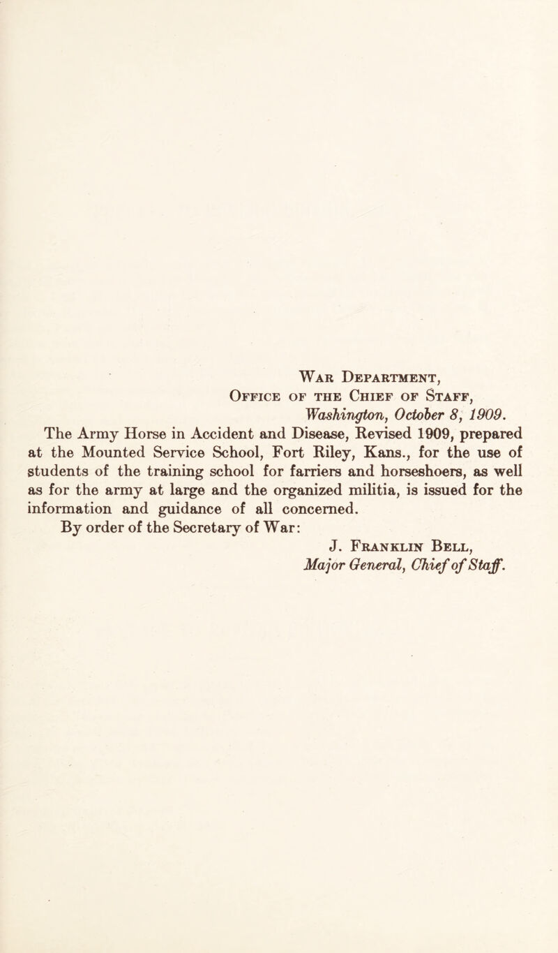 Office of the Chief of Staff, Washington, October 8, 1909. The Army Horse in Accident and Disease, Revised 1909, prepared at the Mounted Service School, Fort Riley, Kans., for the use of students of the training school for farriers and horseshoers, as well as for the army at large and the organized militia, is issued for the information and guidance of all concerned. By order of the Secretary of War: J. Franklin Bell, Major General, Chief of Staff.