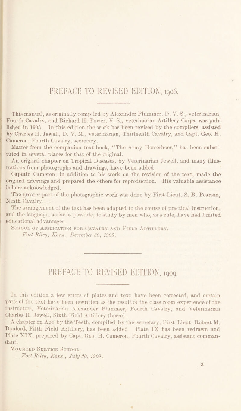 PREFACE TO REVISED EDITION, 1906. This manual, as originally compiled by Alexander Plummer, D. V. S., veterinarian Fourth Cavalry, and Richard H. Power, V. S., veterinarian Artillery Corps, was pub- lished in 1903. In this edition the work has been revised by the compilers, assisted by Charles II. Jewell, D. V. M., veterinarian, Thirteenth Cavalry, and Capt. Geo. H. ' Cameron, Fourth Cavalry, secretary. Matter from the companion text-book, “The Army Horseshoer,” has been substi- tuted in several places for that of the original. An original chapter on Tropical Diseases, by Veterinarian Jewell, and many illus- trations from photographs and drawings, have been added. Captain Cameron, in addition to his work on the revision of the text, made the original drawings and prepared the others for reproduction. His valuable assistance is here acknowledged. The greater part of the photographic work was done by First Lieut. S. B. Pearson, Ninth Cavalry. The arrangement of the text has been adapted to the course of practical instruction, and the language, as far as possible, to study by men who, as a rule, have had limited educational advantages. School of Application for Cavalry and Field Artillery, Fort Riley, Kans., December 30, 1905. PREFACE TO REVISED EDITION, 1909. In this edition- a few errors of plates and text have been corrected, and certain parts of the text have been rewritten as the result of the class room experience of the instructors, Veterinarian Alexander Plummer, Fourth Cavalry, and Veterinarian Charles II. Jewell, Sixth Field Artillery (horse). A chapter on Age by the Teeth, compiled by the secretary, First Lieut. Robert M. Danford-, Fifth Field Artillery, has been added. Plate IX has been redrawn and Plate XIX, prepared by Capt. Geo. H. Cameron, Fourth Cavalry, assistant comman- dant. Mounted Service School, Fort Riley, Kans., July 30, 1909.
