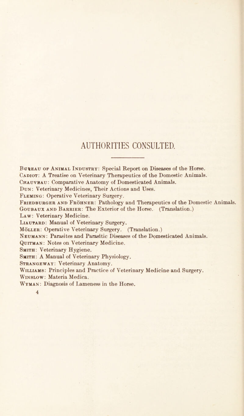 AUTHORITIES CONSULTED. Bureau of Animal Industry: Special Report on Diseases of the Horse. Cadiot: A Treatise on Veterinary Therapeutics of the Domestic Animals. Chauvbau: Comparative Anatomy of Domesticated Animals. Dun: Veterinary Medicines, Their Actions and Uses. Fleming: Operative Veterinary Surgery. Friedburger and Frohner: Pathology and Therapeutics of the Domestic Animals. Goubaux and Barrier: The Exterior of the Horse. (Translation.) Law: Veterinary Medicine. Liautard: Manual of Veterinary Surgery. Moller: Operative Veterinary Surgery. (Translation.) Neumann: Parasites and Parasitic Diseases of the Domesticated Animals. Quitman: Notes on Veterinary Medicine. Smith: Veterinary Hygiene. Smith: A Manual of Veterinary Physiology. Strangeway: Veterinary Anatomy. Williams: Principles and Practice of Veterinary Medicine and Surgery. Winslow: Materia Medica. Wyman: Diagnosis of Lameness in the Horse.