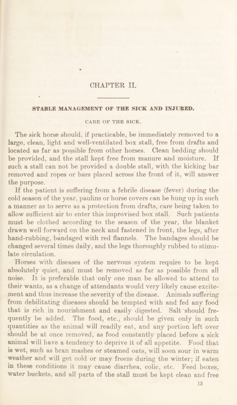 STABLE MANAGEMENT OF THE SICK AND INJURED. CARE OF THE SICK. The sick horse should, if practicable, be immediately removed to a large, clean, light and well-ventilated box stall, free from drafts and located as far as possible from other horses. Clean bedding should be provided, and the stall kept free from manure and moisture. If such a stall can not be provided a double stall, with the kicking bar removed and ropes or bars placed across the front of it, will answer the purpose. If the patient is suffering from a febrile disease (fever) during the cold season of the year, paulins or horse covers can be hung up in such a manner as to serve as a protection from drafts, care being taken to allow sufficient air to enter this improvised box stall. Such patients must be clothed according to the season of the year, the blanket drawn well forward on the neck and fastened in front, the legs, after hand-rubbing, bandaged with red flannels. The bandages should be changed several times daily, and the legs thoroughly rubbed to stimu- late circulation. Horses with diseases of the nervous system require to be kept absolutely quiet, and must be removed as far as possible from all noise. It is preferable that only one man be allowed to attend to their wants, as a change of attendants would very likely cause excite- ment and thus increase the severity of the disease. Animals suffering from debilitating diseases should be tempted with and fed any food that is rich in nourishment and easily digested. Salt should fre- quently be added. The food, etc., should be given only in such quantities as the animal will readily eat, and any portion left over should be at once removed, as food constantly placed before a sick animal will have a tendency to deprive it of all appetite. Food that is wet, such as bran mashes or steamed oats, will soon sour in warm weather and will get cold or may freeze during the winter; if eaten in these conditions it may cause diarrhea, colic, etc. Feed boxes, water buckets, and all parts of the stall must be kept clean and free